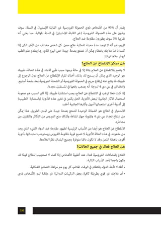 14
‫سوف‬ ،‫السنة‬ ‫يف‬ ‫لإلستبيان‬ ‫القابلة‬ ‫غري‬ ‫الفريوسية‬ ‫الحمولة‬ ‫ذوي‬ ‫األشخاص‬ ‫من‬ 95% ‫أن‬ ‫يقدر‬
‫أنه‬ ‫يعني‬ ‫مام‬ .‫املوالية‬ ‫السنة‬ ‫يف‬ )‫لإلستبيان‬ ‫القابلة‬ ‫(غري‬ ‫الفريوسية‬ ‫الحمولة‬ ‫هذه‬ ‫عىل‬ ‫يبقون‬
.‫العالج‬ ‫ضد‬ ‫مقاومة‬ ‫يطورون‬ ‫سوف‬ 5% ‫تقريبا‬
‫إذا‬ ‫لكن‬ .‫اآلخر‬ ‫عن‬ ‫مختلف‬ ‫شخص‬ ‫كل‬ .‫معني‬ ‫عالج‬ ‫لفعالية‬ ‫معينة‬ ‫مدة‬ ‫توجد‬ ‫ال‬ ‫أنه‬ ‫هو‬ ،‫املهم‬
‫الطب‬ ‫علم‬ ‫يتقدم‬ ‫رمبا‬ ‫الذي‬ ‫اليوم‬ ‫حتى‬ ‫جيدة‬ ‫بصحة‬ ‫تتمتع‬ ‫أن‬ ‫ميكن‬ ‫بانتظام‬ ‫عالجك‬ ‫تأخذ‬ ‫كنت‬
.‫نهائيا‬ ‫عالجا‬ ‫ليوفر‬
‫العالج؟‬ ‫عن‬ ‫االنقطاع‬ ‫ممكن‬ ‫هل‬
‫طبيبك‬ ،‫الحالة‬ ‫هذه‬ ‫يف‬ .‫لذلك‬ ‫طبي‬ ‫سبب‬ ‫وجود‬ ‫حالة‬ ‫يف‬ ‫إال‬ ‫بتاتا‬ ‫العالج‬ ‫عن‬ ‫باالنقطاع‬ ‫ينصح‬ ‫ال‬
‫إىل‬ ‫الرجوع‬ ‫دون‬ ‫العالج‬ ‫عن‬ ‫اإلنقطاع‬ ‫ار‬‫ر‬‫لق‬ ‫أخذك‬ ،‫بذلك‬ ‫لك‬ ‫يسمح‬ ‫أن‬ ‫ميكن‬ ‫الذي‬ ‫الوحيد‬ ‫هو‬
.‫أسابيع‬ ‫بضعة‬ ‫بعد‬ ‫الفريوسية‬ ‫الشحنة‬ ‫أو‬ ‫الفريوسية‬ ‫الحمولة‬ ‫يف‬ ‫رسيع‬ ‫إرتفاع‬ ‫عنه‬ ‫ينتج‬ ‫قد‬ ‫طبيبك‬
.‫مجددا‬ ‫املستقبل‬ ‫يف‬ ‫رفعها‬ ‫يصعب‬ ‫أنه‬ ‫لدرجة‬ 4 ‫دي‬ ‫يس‬ ‫يف‬ ‫وانخفاض‬
‫صعوبة‬ ‫هو‬ ‫السبب‬ ‫كان‬ ‫إذا‬ .‫طبيبك‬ ‫استشارة‬ ‫يجب‬ ،‫العالج‬ ‫عن‬ ‫االنقطاع‬ ‫يف‬ ‫ترغب‬ ‫فعال‬ ‫كنت‬ ‫إذا‬
)‫الطبيب‬ ‫(باستشارة‬ ‫األدوية‬ ‫هذه‬ ‫تغيري‬ ‫يف‬ ‫يكمن‬ ‫الحل‬ ،‫األدوية‬ ‫لبعض‬ ‫الجانبية‬ ‫اآلثار‬ ‫استحامل‬
.‫أخف‬ ‫الجانبية‬ ‫وآثارها‬ ‫أسهل‬ ‫استعاملها‬ ‫أخرى‬ ‫أدوية‬ ‫إىل‬
‫ّن‬‫ك‬‫مي‬ ‫هذا‬ .‫الطويل‬ ‫املدى‬ ‫عىل‬ ‫جيدة‬ ‫بصحة‬ ‫للتمتع‬ ‫الوحيدة‬ ‫الضامنة‬ ‫هو‬ ‫العالج‬ ‫يف‬ ‫ار‬‫ر‬‫االستم‬
‫من‬ ‫والتقليل‬ ‫التكاثر‬ ‫من‬ ‫الفريوس‬ ‫منع‬ ‫وكذلك‬ ‫املناعة‬ ‫جهاز‬ ‫وتقوية‬ 4 ‫دي‬ ‫يس‬ ‫تعداد‬ ‫ارتفاع‬ ‫من‬
.‫مخاطره‬
‫يحد‬ ‫الذي‬ ‫اليشء‬ ‫الدواء‬ ‫ضد‬ ‫مقاومة‬ ‫لظهور‬ ‫الرئيسية‬ ‫األسباب‬ ‫من‬ ‫أيضا‬ ‫هو‬ ‫العالج‬ ‫عن‬ ‫االنقطاع‬
‫بأدوية‬ ‫استبدالها‬ ‫ويستوجب‬ ‫الفريوس‬ ‫ملقاومة‬ ‫قوية‬ ‫تصبح‬ ‫ال‬ ‫األدوية‬ ‫الحالة‬ ‫هذه‬ ‫يف‬ .‫مفعوله‬ ‫من‬
.‫لغالءها‬ ‫ا‬‫ر‬‫نظ‬ ‫البلدان‬ ‫بجميع‬ ‫متوفرة‬ ‫دامئا‬ ‫تكون‬ ‫ال‬ ‫وقد‬ ‫الثمن‬ ‫باهظة‬ ،‫أقوى‬
‫الحاالت؟‬ ‫جميع‬ ‫يف‬ ‫فعال‬ ‫العالج‬ ‫هل‬
‫قد‬ ‫فهذا‬ ‫للعالج‬ ‫تستجيب‬ ‫ال‬ ‫كنت‬ ‫إذا‬ ‫األشخاص‬ ‫أغلبية‬ ‫عند‬ ‫فعال‬ ‫الفريوسية‬ ‫باملضادات‬ ‫العالج‬
:‫التالية‬ ‫األسباب‬ ‫ألحد‬ ‫اجعا‬‫ر‬ ‫يكون‬
•	.‫الغذائية‬ ‫النصائح‬ ‫اعاة‬‫ر‬‫م‬ ‫مع‬ ‫يوم‬ ‫كل‬ ،‫املالئم‬ ‫الوقت‬ ‫يف‬ ‫بانتظام‬ ‫الدواء‬ ‫تأخذ‬ ‫ال‬ ‫أنك‬
•	‫ذوي‬ ‫األشخاص‬ ‫لدى‬ ‫مالمئة‬ ‫غري‬ ‫الدوائية‬ ‫الرتكيبات‬ ‫بعض‬ ،‫كافية‬ ‫بطريقة‬ ‫قوي‬ ‫غري‬ ‫عالجك‬ ‫أن‬
 