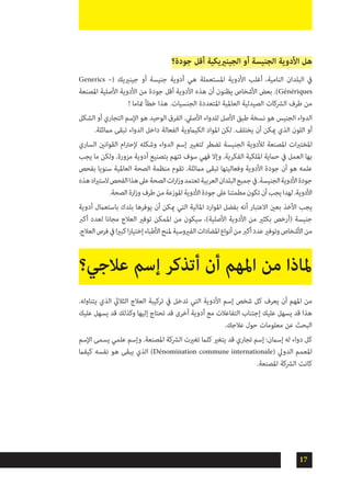 17
‫جودة؟‬ ‫أقل‬ ‫الجينرييكية‬ ‫أو‬ ‫الجنيسة‬ ‫األدوية‬ ‫هل‬
Generics –( ‫جينرييك‬ ‫أو‬ ‫جنيسة‬ ‫أدوية‬ ‫هي‬ ‫املستعملة‬ ‫األدوية‬ ‫أغلب‬ ،‫النامية‬ ‫البلدان‬ ‫يف‬
‫املصنعة‬ ‫األصلية‬ ‫األدوية‬ ‫من‬ ‫جودة‬ ‫أقل‬ ‫األدوية‬ ‫هذه‬ ‫أن‬ ‫يظنون‬ ‫األشخاص‬ ‫بعض‬ .)Génériques
! ‫متاما‬ ‫خطأ‬ ‫هذا‬ .‫الجنسيات‬ ‫املتعددة‬ ‫العاملية‬ ‫الصيدلية‬ ‫الرشكات‬ ‫طرف‬ ‫من‬
‫الشكل‬ ‫أو‬ ‫التجاري‬ ‫اإلسم‬ ‫هو‬ ‫الوحيد‬ ‫الفرق‬ .‫األصيل‬ ‫للدواء‬ ‫األصل‬ ‫طبق‬ ‫نسخة‬ ‫هو‬ ‫الجنيس‬ ‫الدواء‬
.‫مامثلة‬ ‫تبقى‬ ‫الدواء‬ ‫داخل‬ ‫الفعالة‬ ‫الكياموية‬ ‫املواد‬ ‫لكن‬ .‫يختلف‬ ‫أن‬ ‫ميكن‬ ‫الذي‬ ‫اللون‬ ‫أو‬
‫الساري‬ ‫القوانني‬ ‫ام‬‫رت‬‫إلح‬ ‫وشكله‬ ‫الدواء‬ ‫إسم‬ ‫لتغيري‬ ‫تضطر‬ ‫الجنيسة‬ ‫لألدوية‬ ‫املصنعة‬ ‫ات‬‫رب‬‫املخت‬
‫يجب‬ ‫ما‬ ‫ولكن‬ .‫مزورة‬ ‫أدوية‬ ‫بتصنيع‬ ‫تتهم‬ ‫سوف‬ ‫فهي‬ ‫وإال‬ .‫الفكرية‬ ‫امللكية‬ ‫حامية‬ ‫يف‬ ‫العمل‬ ‫بها‬
‫بفحص‬ ‫سنويا‬ ‫العاملية‬ ‫الصحة‬ ‫منظمة‬ ‫تقوم‬ .‫مامثلة‬ ‫تبقى‬ ‫وفعاليتها‬ ‫األدوية‬ ‫جودة‬ ‫أن‬ ‫هو‬ ‫علمه‬
‫هذه‬‫اد‬‫ري‬‫الست‬‫الفحص‬‫هذا‬‫عىل‬‫الصحة‬‫ات‬‫ر‬‫ا‬‫ز‬‫و‬‫تعتمد‬‫العربية‬‫البلدان‬‫جميع‬‫يف‬.‫الجنيسة‬‫األدوية‬‫جودة‬
.‫الصحة‬‫ارة‬‫ز‬‫و‬‫طرف‬‫من‬‫املوزعة‬‫األدوية‬‫جودة‬‫عىل‬‫مطمئنا‬‫تكون‬‫أن‬‫يجب‬‫لهدا‬.‫األدوية‬
‫أدوية‬ ‫باستعامل‬ ‫بلدك‬ ‫يوفرها‬ ‫أن‬ ‫ميكن‬ ‫التي‬ ‫املالية‬ ‫املوارد‬ ‫بفضل‬ ‫أنه‬ ‫االعتبار‬ ‫بعني‬ ‫األخذ‬ ‫يجب‬
‫أكرب‬ ‫لعدد‬ ‫مجانا‬ ‫العالج‬ ‫توفري‬ ‫املمكن‬ ‫من‬ ‫سيكون‬ ،)‫األصلية‬ ‫األدوية‬ ‫من‬ ‫بكثري‬ ‫(أرخص‬ ‫جنيسة‬
.‫العالج‬‫فرص‬‫يف‬‫ا‬‫ري‬‫كب‬‫ا‬‫ر‬‫إختيا‬‫األطباء‬‫ملنح‬‫الفريوسية‬‫املضادات‬‫أنواع‬‫من‬‫أكرب‬‫عدد‬‫وتوفري‬‫األشخاص‬‫من‬
.‫يتناوله‬ ‫الذي‬ ‫الثاليث‬ ‫العالج‬ ‫تركيبة‬ ‫يف‬ ‫تدخل‬ ‫التي‬ ‫األدوية‬ ‫إسم‬ ‫شخص‬ ‫كل‬ ‫يعرف‬ ‫أن‬ ‫املهم‬ ‫من‬
‫عليك‬ ‫يسهل‬ ‫قد‬ ‫وكذلك‬ ‫إليها‬ ‫تحتاج‬ ‫قد‬ ‫أخرى‬ ‫أدوية‬ ‫مع‬ ‫التفاعالت‬ ‫إجتناب‬ ‫عليك‬ ‫يسهل‬ ‫قد‬ ‫هذا‬
.‫عالجك‬ ‫حول‬ ‫معلومات‬ ‫عن‬ ‫البحث‬
‫اإلسم‬ ‫يسمى‬ ‫علمي‬ ‫وإسم‬ .‫املصنعة‬ ‫الرشكة‬ ‫تغريت‬ ‫كلام‬ ‫يتغري‬ ‫قد‬ ‫تجاري‬ ‫إسم‬ :‫إسامن‬ ‫له‬ ‫دواء‬ ‫كل‬
‫كيفام‬ ‫نفسه‬ ‫هو‬ ‫يبقى‬ ‫الذي‬ )Dénomination commune internationale( ‫الدويل‬ ‫املعمم‬
.‫املصنعة‬ ‫الرشكة‬ ‫كانت‬
‫عالجي؟‬ ‫إسم‬ ‫أتذكر‬ ‫أن‬ ‫املهم‬ ‫من‬ ‫ملاذا‬
 