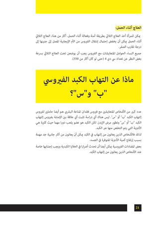 21
:‫الحمل‬ ‫أثناء‬ ‫العالج‬
‫الثاليث‬ ‫العالج‬ ،‫هذا‬ ‫من‬ ‫أكرث‬ .‫الحمل‬ ‫أثناء‬ ‫وفعالة‬ ‫آمنة‬ ‫بطريقة‬ ‫الثاليث‬ ‫العالج‬ ‫أخذ‬ ‫للمرأة‬ ‫ميكن‬
‫إىل‬ ‫جنينها‬ ‫إىل‬ ‫املصل‬ ‫اإليجابية‬ ‫األم‬ ‫من‬ ‫الفريوس‬ ‫إنتقال‬ ‫إحتامل‬ ‫يخفض‬ ‫أن‬ ‫ميكن‬ ‫الحمل‬ ‫أثناء‬
.‫الصفر‬ ‫تقارب‬ ‫درجة‬
‫برسعة‬ ‫الثاليث‬ ‫العالج‬ ‫تحت‬ ‫يوضعن‬ ‫أن‬ ‫يجب‬ ‫الفريوس‬ ‫مع‬ ‫املتعايشات‬ ‫الحوامل‬ ‫النساء‬ ‫جميع‬
.)350 ‫من‬ ‫أكرث‬ ‫كان‬ ‫لو‬ ‫(حتى‬ 4 ‫دي‬ ‫يس‬ ‫تعداد‬ ‫عن‬ ‫النظر‬ ‫بغض‬
‫لفريوس‬ ‫حاملني‬ ‫أيضا‬ ‫هم‬ ‫البرشي‬ ‫املناعة‬ ‫فقدان‬ ‫فريوس‬ ‫مع‬ ‫املتعايشني‬ ‫األشخاص‬ ‫من‬ ‫كبري‬ ‫عدد‬
‫إلتهاب‬ ‫بفريوس‬ ‫اإلصابة‬ ‫بني‬ ‫عالقة‬ ‫أي‬ ‫تثبت‬ ‫اسة‬‫ر‬‫د‬ ‫أي‬ ‫هناك‬ ‫ليس‬ ."‫"س‬ ‫أو‬ "‫"ب‬ ‫الكبد‬ ‫إلتهاب‬
‫هي‬ ‫كثرية‬ ‫حيث‬ ‫مهام‬ ‫ا‬‫ر‬‫دو‬ ‫يلعب‬ ‫عضو‬ ‫هو‬ ‫الكبد‬ ‫لكن‬ .‫اإليدز‬ ‫مرض‬ ‫وتطور‬ "‫"س‬ ‫أو‬ "‫"ب‬ ‫الكبد‬
.‫الكبد‬ ‫عرب‬ ‫منها‬ ‫التخلص‬ ‫يتم‬ ‫التي‬ ‫األدوية‬
‫مهمة‬ ‫جد‬ ‫جانبية‬ ‫آثار‬ ‫من‬ ‫يعانون‬ ‫أن‬ ‫ميكن‬ ‫الكبد‬ ‫يف‬ ‫إلتهاب‬ ‫من‬ ‫يعانون‬ ‫الذين‬ ‫فاألشخاص‬ ‫لذلك‬
.‫الجسد‬ ‫يف‬ ‫املتوفرة‬ ‫األدوية‬ ‫كمية‬ ‫إرتفاع‬ ‫بسبب‬
‫خاصة‬ ‫إجتنابها‬ ‫ويجب‬ ‫الكبدية‬ ‫الخاليا‬ ‫يف‬ ‫ا‬‫ر‬‫ا‬‫رض‬‫أ‬ ‫تحدث‬ ‫أن‬ ‫أيضا‬ ‫ميكن‬ ‫الفريوسية‬ ‫املضادات‬ ‫بعض‬
.‫الكبد‬ ‫إلتهاب‬ ‫من‬ ‫يعانون‬ ‫الذين‬ ‫األشخاص‬ ‫عند‬
‫الفريويس‬ ‫الكبد‬ ‫التهاب‬ ‫عن‬ ‫ماذا‬
‫و"س"؟‬ "‫"ب‬
 