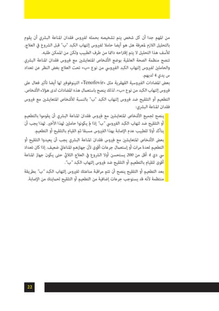 22
‫يقوم‬ ‫أن‬ ‫البرشي‬ ‫املناعة‬ ‫فقدان‬ ‫لفريوس‬ ‫بحمله‬ ‫تشخيصه‬ ‫يتم‬ ‫شخص‬ ‫كل‬ ‫أن‬ ‫جدا‬ ‫املهم‬ ‫من‬
.‫العالج‬ ‫يف‬ ‫الرشوع‬ ‫قبل‬ "‫"ب‬ ‫الكبد‬ ‫إلتهاب‬ ‫لفريوس‬ ‫حامال‬ ‫أيضا‬ ‫هو‬ ‫هل‬ ‫ملعرفة‬ ‫الالزم‬ ‫بالتحليل‬
.‫طلبه‬ ‫املمكن‬ ‫من‬ ‫ولكن‬ ‫الطبيب‬ ‫طرف‬ ‫من‬ ‫دامئا‬ ‫احه‬‫رت‬‫إق‬ ‫يتم‬ ‫ال‬ ‫التحليل‬ ‫هذا‬ ‫لألسف‬
‫البرشي‬ ‫املناعة‬ ‫فقدان‬ ‫فريوس‬ ‫مع‬ ‫املتعايشني‬ ‫األشخاص‬ ‫بوضع‬ ‫العاملية‬ ‫الصحة‬ ‫منظمة‬ ‫تنصح‬
‫تعداد‬ ‫عن‬ ‫النظر‬ ‫بغض‬ ‫العالج‬ ‫تحت‬ »‫«ب‬ ‫نوع‬ ‫من‬ ‫الفريويس‬ ‫الكبد‬ ‫إلتهاب‬ ‫لفريوس‬ ‫والحاملني‬
.‫لديهم‬ 4 ‫يدي‬ ‫س‬
‫عىل‬ ‫فعال‬ ‫تأثري‬ ‫أيضا‬ ‫لها‬ ‫التينوفوفري‬ »Tenofovir« ‫مثل‬ ‫القهقرية‬ ‫الفريوسية‬ ‫املضادات‬ ‫بعض‬
.‫األشخاص‬ ‫هؤالء‬ ‫لدى‬ ‫املضادات‬ ‫هذه‬ ‫باستعامل‬ ‫ينصح‬ ‫لذلك‬ .»‫«ب‬ ‫نوع‬ ‫من‬ ‫الكبد‬ ‫إلتهاب‬ ‫فريوس‬
‫فريوس‬ ‫مع‬ ‫املتعايشني‬ ‫لألشخاص‬ ‫بالنسبة‬ "‫"ب‬ ‫الكبد‬ ‫إلتهاب‬ ‫فريوس‬ ‫ضد‬ ‫التلقيح‬ ‫أو‬ ‫التطعيم‬
:‫البرشي‬ ‫املناعة‬ ‫فقدان‬
‫بالتطعيم‬ ‫يقوموا‬ ‫أن‬ ‫البرشي‬ ‫املناعة‬ ‫فقدان‬ ‫فريوس‬ ‫مع‬ ‫املتعايشني‬ ‫األشخاص‬ ‫لجميع‬ ‫ينصح‬
‫أن‬ ‫يجب‬ ‫لهذا‬ .‫األخري‬ ‫لهذا‬ ‫حاملني‬ ‫يكونوا‬ ‫مل‬ ‫إذا‬ "‫"ب‬ ‫الفريويس‬ ‫الكبد‬ ‫لتهاب‬ ‫ضد‬ ‫التلقيح‬ ‫أو‬
.‫التطعيم‬ ‫أو‬ ‫بالتلقيح‬ ‫القيام‬ ‫ثم‬ ‫مسبقا‬ ‫الفريوس‬ ‫بهذا‬ ‫اإلصابة‬ ‫عدم‬ ‫للطبيب‬ ‫أوال‬ ‫يتأكد‬
‫أو‬ ‫التلقيح‬ ‫يعيدوا‬ ‫أن‬ ‫يجب‬ ‫البرشي‬ ‫املناعة‬ ‫فقدان‬ ‫فريوس‬ ‫مع‬ ‫املتعايشني‬ ‫األشخاص‬ ‫بعض‬
‫تعداد‬ ‫كان‬ ‫إذا‬ .‫ضعيف‬ ‫املناعايت‬ ‫جهازهم‬ ‫ألن‬ ‫أقوى‬ ‫جرعات‬ ‫إستعامل‬ ‫أو‬ ‫ات‬‫ر‬‫م‬ ‫لعدة‬ ‫التطعيم‬
‫املناعة‬ ‫جهاز‬ ‫يكون‬ ‫حتى‬ ‫الثاليث‬ ‫العالج‬ ‫يف‬ ‫الرشوع‬ ‫أوال‬ ‫يستحسن‬ 200 ‫من‬ ‫أقل‬ 4 ‫دي‬ ‫يس‬
."‫"ب‬ ‫الكبد‬ ‫إلتهاب‬ ‫فريوس‬ ‫ضد‬ ‫التلقيح‬ ‫أو‬ ‫بالتطعيم‬ ‫للقيام‬ ‫أقوى‬
‫بطريقة‬ "‫"ب‬ ‫الكبد‬ ‫إلتهاب‬ ‫لفريوس‬ ‫مناعتك‬ ‫اقبة‬‫ر‬‫م‬ ‫تتم‬ ‫أن‬ ‫ينصح‬ ‫التلقيح‬ ‫أو‬ ‫التطعيم‬ ‫بعد‬
.‫اإلصابة‬ ‫من‬ ‫لحاميتك‬ ‫التلقيح‬ ‫أو‬ ‫التطعيم‬ ‫من‬ ‫إضافية‬ ‫جرعات‬ ‫يستوجب‬ ‫قد‬ ‫ألنه‬ ‫منتظمة‬
 