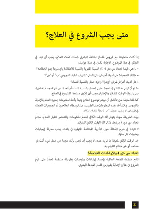 23
‫يف‬ ‫تبدأ‬ ‫أن‬ ‫يجب‬ ،‫العالج‬ ‫تحت‬ ‫ولست‬ ‫البرشي‬ ‫املناعة‬ ‫فقدان‬ ‫فريوس‬ ‫مع‬ ‫متعايشا‬ ‫كنت‬ ‫إذا‬
:‫عوامل‬ ‫عدة‬ ‫يف‬ ‫تكمن‬ ‫اإلجابة‬ .‫املوضوع‬ ‫هذا‬ ‫يف‬ ‫التفكري‬
•	‫انخفاضه؟‬ ‫يتم‬ ‫رسعة‬ ‫بأي‬ )‫لألطفال‬ ‫بالنسبة‬ ‫املئوية‬ ‫النسبة‬ ‫(أو‬ 4 ‫دي‬ ‫يس‬ ‫تعداد‬ ‫قيمة‬ ‫هي‬ ‫ما‬
•	‫"س"؟‬ ‫أو‬ "‫"ب‬ ‫الفريويس‬ ‫الكبد‬ ‫إلتهاب‬ ‫السل؟‬ ‫مثل‬ ‫اض‬‫ر‬‫أم‬ ‫لديك‬ ‫هل‬ ‫الصحية؟‬ ‫حالتك‬
•	‫للنساء؟‬ ‫بالنسبة‬ ‫حمل‬ ‫وجود‬ ‫اإليدز؟‬ ‫ملرض‬ ‫اض‬‫ر‬‫أع‬ ‫لديك‬ ‫هل‬
،)‫منخفض‬ ‫جد‬ 4 ‫دي‬ ‫يس‬ ‫تعداد‬ ‫أو‬ ‫للنساء‬ ‫بالنسبة‬ ‫(حمل‬ ‫طبي‬ ‫إستعجال‬ ‫اي‬ ‫هناك‬ ‫ليس‬ ‫أن‬ ‫مادام‬
.‫العالج‬ ‫يف‬ ‫للرشوع‬ ‫مستعدا‬ ‫تكون‬ ‫أن‬ ‫يجب‬ .‫واإلختيار‬ ‫للتفكري‬ ‫الوقت‬ ‫لديك‬ ‫يبقى‬
‫باإلصابة‬ ‫العلم‬ ‫مبجرد‬ ‫املعلومات‬ ‫بأخذ‬ ‫ونبدأ‬ ‫العالج‬ ‫مبوضوع‬ ‫نهتم‬ ‫أن‬ ‫األفضل‬ ‫من‬ ،‫سابقا‬ ‫قلنا‬ ‫كام‬
‫العاملة‬ ‫الجمعيات‬ ‫أو‬ ‫العالجيني‬ ‫الوسطاء‬ ‫من‬ ،‫الطبيب‬ ‫من‬ ‫املعلومات‬ ‫هذه‬ ‫أخذ‬ ‫ميكن‬ .‫بالفريوس‬
.‫بذلك‬ ‫للقيام‬ ‫لحظة‬ ‫آخر‬ ‫انتظار‬ ‫يجب‬ ‫ال‬ .‫امليدان‬ ‫يف‬
‫مادام‬ .‫العالج‬ ‫لتقبل‬ ‫وللتحضري‬ ‫املعلومات‬ ‫لجمع‬ ‫الكايف‬ ‫الوقت‬ ‫لك‬ ‫يتوفر‬ ‫سوف‬ ‫الطريقة‬ ‫بهذه‬
.‫للتفكري‬ ‫الكايف‬ ‫الوقت‬ ‫لك‬ ‫ال‬‫ز‬‫ال‬ ،‫مرتفعا‬ 4 ‫دي‬ ‫يس‬ ‫تعداد‬
‫إيجابيات‬ ‫معرفة‬ ‫يجب‬ .‫بلدك‬ ‫يف‬ ‫املتوفرة‬ ‫املختلفة‬ ‫األدوية‬ ‫حول‬ ‫األسئلة‬ ‫طرح‬ ‫يف‬ ‫ترتدد‬ ‫ال‬
.‫منها‬ ‫كل‬ ‫وسلبيات‬
‫غري‬ ‫أنت‬ ‫يشء‬ ‫عمل‬ ‫عىل‬ ‫ا‬‫رب‬‫مج‬ ‫بأنك‬ ‫تحس‬ ‫أن‬ ‫يجب‬ ‫ال‬ .‫عمله‬ ‫تريد‬ ‫ما‬ ‫ملعرفة‬ ‫الكايف‬ ‫الوقت‬ ‫خذ‬
.‫به‬ ‫للقيام‬ ‫مقتنع‬ ‫غري‬ ‫أو‬ ‫مستعد‬
‫العالجية؟‬ ‫واإلرشادات‬ 4 ‫دي‬ ‫يس‬ ‫تعداد‬
‫يلزم‬ ‫متى‬ ‫تحدد‬ ‫منتظمة‬ ‫بطريقة‬ ‫وتوصيات‬ ‫إرشادات‬ ‫بإصدار‬ ‫العاملية‬ ‫الصحة‬ ‫منظمة‬ ‫تقوم‬
.‫البرشي‬ ‫املناعة‬ ‫فقدان‬ ‫بفريوس‬ ‫اإلصابة‬ ‫عالج‬ ‫يف‬ ‫الرشوع‬
‫العالج؟‬ ‫يف‬ ‫الرشوع‬ ‫يجب‬ ‫متى‬
 