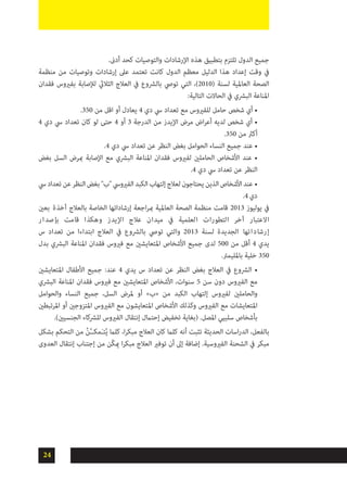 24
.‫أدىن‬ ‫كحد‬ ‫والتوصيات‬ ‫اإلرشادات‬ ‫هذه‬ ‫بتطبيق‬ ‫تلتزم‬ ‫الدول‬ ‫جميع‬
‫منظمة‬ ‫من‬ ‫وتوصيات‬ ‫إرشادات‬ ‫عىل‬ ‫تعتمد‬ ‫كانت‬ ‫الدول‬ ‫معظم‬ ‫الدليل‬ ‫هذا‬ ‫إعداد‬ ‫وقت‬ ‫يف‬
‫فقدان‬ ‫بفريوس‬ ‫لإلصابة‬ ‫الثاليث‬ ‫العالج‬ ‫يف‬ ‫بالرشوع‬ ‫تويص‬ ‫التي‬ ،)2010( ‫لسنة‬ ‫العاملية‬ ‫الصحة‬
:‫التالية‬ ‫الحاالت‬ ‫يف‬ ‫البرشي‬ ‫املناعة‬
.350 ‫من‬ ‫اقل‬ ‫أو‬ ‫يعادل‬ 4 ‫دي‬ ‫يس‬ ‫تعداد‬ ‫مع‬ ‫للفريوس‬ ‫حامل‬ ‫شخص‬ ‫أي‬ •
4 ‫دي‬ ‫يس‬ ‫تعداد‬ ‫كان‬ ‫لو‬ ‫حتى‬ 4 ‫أو‬ 3 ‫الدرجة‬ ‫من‬ ‫اإليدز‬ ‫مرض‬ ‫اض‬‫ر‬‫أع‬ ‫لديه‬ ‫شخص‬ ‫أي‬ •
.350 ‫من‬ ‫أكرث‬
.4 ‫دي‬ ‫يس‬ ‫تعداد‬ ‫عن‬ ‫النظر‬ ‫بغض‬ ‫الحوامل‬ ‫النساء‬ ‫جميع‬ ‫عند‬ •
‫بغض‬ ‫السل‬ ‫مبرض‬ ‫اإلصابة‬ ‫مع‬ ‫البرشي‬ ‫املناعة‬ ‫فقدان‬ ‫لفريوس‬ ‫الحاملني‬ ‫األشخاص‬ ‫عند‬ •
.4 ‫دي‬ ‫يس‬ ‫تعداد‬ ‫عن‬ ‫النظر‬
‫يس‬‫تعداد‬‫عن‬‫النظر‬‫بغض‬"‫"ب‬‫الفريويس‬‫الكبد‬‫إلتهاب‬‫لعالج‬‫يحتاجون‬‫الذين‬‫األشخاص‬‫عند‬ •
.4‫دي‬
‫بعني‬ ‫آخذة‬ ‫بالعالج‬ ‫الخاصة‬ ‫إرشاداتها‬ ‫اجعة‬‫ر‬‫مب‬ ‫العاملية‬ ‫الصحة‬ ‫منظمة‬ ‫قامت‬ 2013 ‫يوليوز‬ ‫يف‬
‫ر‬‫ا‬‫بإصد‬ ‫قامت‬ ‫وهكذا‬ ‫اإليدز‬ ‫عالج‬ ‫ميدان‬ ‫يف‬ ‫العلمية‬ ‫التطورات‬ ‫آخر‬ ‫االعتبار‬
‫س‬ ‫تعداد‬ ‫من‬ ‫ابتداءا‬ ‫العالج‬ ‫يف‬ ‫بالرشوع‬ ‫تويص‬ ‫والتي‬ 2013 ‫لسنة‬ ‫الجديدة‬ ‫إرشاداتها‬
‫بدل‬ ‫البرشي‬ ‫املناعة‬ ‫فقدان‬ ‫فريوس‬ ‫مع‬ ‫املتعايشني‬ ‫األشخاص‬ ‫جميع‬ ‫لدى‬ 500 ‫من‬ ‫أقل‬ 4 ‫يدي‬
.‫باملليمرت‬ ‫خلية‬ 350
‫املتعايشني‬ ‫األطفال‬ ‫جميع‬ :‫عند‬ 4 ‫يدي‬ ‫س‬ ‫تعداد‬ ‫عن‬ ‫النظر‬ ‫بغض‬ ‫العالج‬ ‫يف‬ ‫الرشوع‬ •
‫البرشي‬ ‫املناعة‬ ‫فقدان‬ ‫فريوس‬ ‫مع‬ ‫املتعايشني‬ ‫األشخاص‬ ،‫سنوات‬ 5 ‫سن‬ ‫دون‬ ‫الفريوس‬ ‫مع‬
‫والحوامل‬ ‫النساء‬ ‫جميع‬ ،‫السل‬ ‫ملرض‬ ‫أو‬ »‫«ب‬ ‫من‬ ‫الكبد‬ ‫إلتهاب‬ ‫لفريوس‬ ‫والحاملني‬
‫املرتبطني‬ ‫أو‬ ‫املتزوجني‬ ‫الفريوس‬ ‫مع‬ ‫املتعايشون‬ ‫األشخاص‬ ‫وكذلك‬ ‫الفريوس‬ ‫مع‬ ‫املتعايشات‬
.)‫الجنسيني‬ ‫للرشكاء‬ ‫الفريوس‬ ‫إنتقال‬ ‫إحتامل‬ ‫تخفيض‬ ‫(بغاية‬ .‫املصل‬ ‫سلبيي‬ ‫بأشخاص‬
‫بشكل‬ ‫التحكم‬ ‫من‬ ُ‫ن‬َّ‫ـ‬‫مكـ‬َ‫ـ‬‫ت‬ُ‫ي‬ ‫كلام‬ ،‫ا‬‫ر‬‫مبك‬ ‫العالج‬ ‫كان‬ ‫كلام‬ ‫أنه‬ ‫تثبت‬ ‫الحديثة‬ ‫اسات‬‫ر‬‫الد‬ ،‫بالفعل‬
‫العدوى‬ ‫إنتقال‬ ‫إجتناب‬ ‫من‬ ‫ّن‬‫ك‬‫مي‬ ‫ا‬‫ر‬‫مبك‬ ‫العالج‬ ‫توفري‬ ‫أن‬ ‫إىل‬ ‫إضافة‬ .‫الفريوسية‬ ‫الشحنة‬ ‫يف‬ ‫مبكر‬
 