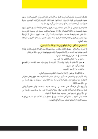 25
‫لديهم‬ ‫الذين‬ ‫الفريوس‬ ‫مع‬ ‫املتعايشيني‬ ‫األشخاص‬ ‫أن‬ ‫تثبت‬ ‫اسات‬‫ر‬‫الد‬ ‫بالفعل‬ .‫الجنسيني‬ ‫للرشكاء‬
‫برشط‬ ‫الجنسيني‬ ‫لرشكائهم‬ ‫الفريوس‬ ‫لنقل‬ ‫ا‬‫ر‬‫خط‬ ‫يشكلون‬ ‫ال‬ ‫لإلستبيان‬ ‫قابلة‬ ‫غري‬ ‫فريوسية‬ ‫حمولة‬
.‫اإلصابة‬ ‫تسهل‬ ‫أن‬ ‫ممكن‬ ‫قرحات‬ ‫أو‬ ‫جنسية‬ ‫تعفنات‬ ‫أي‬ ‫وجود‬ ‫عدم‬
‫لديهم‬ ‫الذين‬ ‫البرشي‬ ‫املناعة‬ ‫فقدان‬ ‫فريوس‬ ‫مع‬ ‫املتعايشيني‬ ‫األشخاص‬ ‫أن‬ ‫يعني‬ ‫ال‬ ‫بالطبع‬ ‫هذا‬
‫يوجد‬ ‫ألنه‬ ،‫محمية‬ ‫غري‬ ‫جنسية‬ ‫بعالقات‬ ‫يقوموا‬ ‫أن‬ ‫ميكن‬ ‫لإلستبيان‬ ‫قابلة‬ ‫غري‬ ‫فريوسية‬ ‫حمولة‬
‫اإلصابة‬ ‫أو‬ ‫املناعايت‬ ‫الجهاز‬ ‫تتعب‬ ‫أن‬ ‫ممكن‬ ‫جنسيا‬ ‫منقولة‬ ‫تعفنات‬ ‫بعدة‬ ‫اإلصابة‬ ‫خطر‬ ‫دامئا‬
‫قد‬ ‫مام‬ ‫الفريوسية‬ ‫املضادات‬ ‫لبعض‬ ‫مقاومة‬ ‫لديه‬ ‫البرشي‬ ‫املناعة‬ ‫فقدان‬ ‫فريوس‬ ‫من‬ ‫جديد‬ ‫بنوع‬
.‫العالج‬ ‫يعقد‬
:‫البرشي‬ ‫املناعة‬ ‫فقدان‬ ‫بفريوس‬ ‫لإلصابة‬ ‫املتأخر‬ ‫التشخيص‬
‫املناعة‬‫فقدان‬‫بفريوس‬‫اإلصابة‬‫تشخيص‬‫يبقى‬‫طبيا‬‫املتقدمة‬‫البلدان‬‫يف‬‫وحتى‬،‫البلدان‬‫من‬‫العديد‬‫يف‬
.350‫من‬‫أقل‬4‫دي‬‫يس‬‫تعداد‬‫لديهم‬‫يكون‬‫بحيث‬،‫األشخاص‬‫من‬‫العديد‬‫عند‬‫ا‬‫ر‬‫متأخ‬‫البرشي‬
:‫عوامل‬ ‫لعدة‬ ‫يرجع‬ ‫التشخيص‬ ‫يف‬ ‫التأخر‬ ‫هذا‬
،‫الفريوس‬ ‫عن‬ ‫بالكشف‬ ‫القيام‬ ‫من‬ ‫الخوف‬ •
‫املجتمع‬ ‫من‬ ‫الفئات‬ ‫بعض‬ ‫إال‬ ‫يصيب‬ ‫ال‬ ‫الفريوس‬ ‫أن‬ ‫يظنون‬ ‫الون‬‫ز‬‫ي‬ ‫ال‬ ‫األشخاص‬ ‫بعض‬ •
،‫معنيني‬ ‫غري‬ ‫أنهم‬ ‫ويظنون‬
،‫والتمييز‬ ‫الوصم‬ ‫من‬ ‫الخوف‬ •
،‫العالج‬ ‫ميدان‬ ‫يف‬ ‫والتقدم‬ ‫السيدا‬ ‫أو‬ ‫اإليدز‬ ‫مبوضوع‬ ‫املعرفة‬ ‫قلة‬ •
‫اض‬‫ر‬‫األم‬ ‫بعض‬ ‫ظهور‬ ‫بعد‬ ‫املستشفيات‬ ‫داخل‬ ‫الناس‬ ‫من‬ ‫كبري‬ ‫عدد‬ ‫تشخيص‬ ‫يتم‬ ،‫األسباب‬ ‫لهذه‬
‫يس‬ ‫تعداد‬ ‫يكون‬ ‫ملا‬ ‫(خصوصا‬ ‫التشخيص‬ ‫بعد‬ ‫مبارشة‬ ‫العالج‬ ‫يف‬ ‫الرشوع‬ ‫يستلزم‬ ‫مام‬ ‫اإلنتهازية‬
.)100 ‫من‬ ‫أقل‬ 4 ‫دي‬
‫يكون‬ ‫أن‬ ‫للعالج‬ ‫ميكن‬ )10 ‫(مثال‬ ‫ضعيف‬ ‫جد‬ 4 ‫دي‬ ‫يس‬ ‫بتعداد‬ ‫حتى‬ ‫أنه‬ ‫تعرف‬ ‫أن‬ ‫يجب‬ ‫ولكن‬
‫يس‬ ‫ولتعداد‬ ‫تنخفض‬ ‫أن‬ ‫الفريوسية‬ ‫للحمولة‬ ‫حينذاك‬ ‫ميكن‬ .‫األدوية‬ ‫أخذ‬ ‫يف‬ ‫املواظبة‬ ‫برشط‬ ‫فعاال‬
.‫قوته‬ ‫كل‬ ‫املناعة‬ ‫جهاز‬ ‫يستعيد‬ ‫حتى‬ ‫تدريجيا‬ ‫يرتفع‬ ‫أن‬ 4 ‫دي‬
4 ‫دي‬ ‫يس‬ ‫تعداد‬ ‫كان‬ ‫كلام‬ ‫أنه‬ ‫تذكر‬ .‫العالج‬ ‫يف‬ ‫للرشوع‬ ‫لحظة‬ ‫آخر‬ ‫انتظار‬ ‫يجب‬ ‫أنه‬ ‫يعني‬ ‫ال‬ ‫هذا‬
.‫إنتهازية‬ ‫اض‬‫ر‬‫أم‬ ‫بعدة‬ ‫اإلصابة‬ ‫احتامل‬ ‫اد‬‫ز‬ ‫كلام‬ ‫منخفضا‬
 