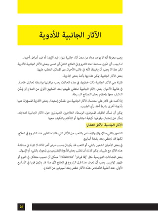 26
.‫أخرى‬ ‫اض‬‫ر‬‫أم‬ ‫ضد‬ ‫أو‬ ‫اإليدز‬ ‫ضد‬ ‫سواء‬ ‫جانبية‬ ‫آثار‬ ‫دون‬ ‫من‬ ‫دواء‬ ‫يوجد‬ ‫ال‬ ‫أنه‬ ‫معرفة‬ ‫يجب‬
‫لألدوية‬ ‫الجانبية‬ ‫اآلثار‬ ‫ببعض‬ ‫تحس‬ ‫أن‬ ‫الثاليث‬ ‫العالج‬ ‫يف‬ ‫الرشوع‬ ‫عند‬ ‫مستعدا‬ ‫تكون‬ ‫أن‬ ‫يجب‬ ‫لذا‬
.‫عليها‬ ‫التغلب‬ ‫املمكن‬ ‫من‬ ‫األحيان‬ ‫غالب‬ ‫يف‬ ‫ألنه‬ ‫يخيفك‬ ‫أن‬ ‫يجب‬ ‫ال‬ ‫هذا‬ ‫لكن‬
.‫األدوية‬ ‫بعض‬ ‫بأخذ‬ ‫تفاديها‬ ‫ميكن‬ ‫الجانبية‬ ‫اآلثار‬ ‫بعض‬
.‫خاصة‬ ‫تحاليل‬ ‫بواسطة‬ ‫اقبتها‬‫ر‬‫م‬ ‫يجب‬ ‫الحاالت‬ ‫هذه‬ ‫يف‬ ،‫خطورة‬ ‫ذات‬ ‫الجانبية‬ ‫اآلثار‬ ‫هي‬ ‫قليلة‬
‫ميكن‬ ‫أو‬ ‫العالج‬ ‫من‬ ‫األوىل‬ ‫األسابيع‬ ‫بعد‬ ‫طبيعيا‬ ‫تختفي‬ ‫الجانبية‬ ‫اآلثار‬ ‫بعض‬ ‫األحيان‬ ‫غالبية‬ ‫يف‬
.‫البسيطة‬ ‫النصائح‬ ‫بعض‬ ‫ام‬‫رت‬‫بإح‬ ‫معها‬ ‫التكيف‬
‫عنها‬ ‫املسؤولة‬ ‫األدوية‬ ‫بعض‬ ‫إستبدال‬ ‫املمكن‬ ‫من‬ ‫الجانبية‬ ‫اآلثار‬ ‫استحامل‬ ‫عىل‬ ‫قادر‬ ‫غري‬ ‫كنت‬ ‫إذا‬
.‫الطبيب‬ ‫رأي‬ ‫أخذ‬ ‫برشط‬ ‫أخرى‬ ‫بأدوية‬
.‫لعالجك‬ ‫الجانبية‬ ‫اآلثار‬ ‫حول‬ ‫الصيدليني‬ ،‫العالجيني‬ ‫الوسطاء‬ ،‫املمرضني‬ ،‫األطباء‬ ‫تسأل‬ ‫أن‬ ‫ميكن‬
.‫معها‬ ‫والتكيف‬ ‫التأقلم‬ ‫أو‬ ‫اجتنابها‬ ‫كيفية‬ ،‫وقوعها‬ ‫إحتامل‬ ‫عن‬ ‫إسأل‬
:‫انتشار‬ ‫األكرث‬ ‫الجانبية‬ ‫اآلثار‬
.‫العالج‬ ‫يف‬ ‫الرشوع‬ ‫عند‬ ‫تظهر‬ ‫ما‬ ‫غالبا‬ ‫التي‬ ‫اآلثار‬ ‫من‬ ‫بالتعب‬ ‫واإلحساس‬ ‫اإلسهال‬ ،‫بالقيء‬ ‫الشعور‬
.‫أسابيع‬ ‫بضعة‬ ‫بعد‬ ‫تختفي‬ ‫قد‬ ‫لكنها‬
‫مناقشة‬ ‫يف‬ ‫ترتدد‬ ‫ال‬ ‫لذلك‬ ‫آخر‬ ‫مرض‬ ‫بسبب‬ ‫يكونان‬ ‫قد‬ ‫التعب‬ ‫أو‬ ‫بالقيء‬ ‫الشعور‬ ‫األحيان‬ ‫بعض‬ ‫يف‬
.‫اإلسهال‬‫أو‬‫بالقيء‬‫شعورك‬‫من‬‫للتقليص‬‫األدوية‬‫بعض‬‫تطلب‬‫أن‬‫كذلك‬‫ميكن‬.‫طبيبك‬‫مع‬‫اآلثار‬‫هذه‬
‫أو‬ ‫النوم‬ ‫يف‬ ‫مشاكل‬ ‫تسبب‬ ‫أن‬ ‫ممكن‬ "Efavirenz" "‫انز‬‫ري‬‫ف‬ ‫"إفا‬ ‫مثل‬ ‫الفريوسية‬ ‫املضادات‬ ‫بعض‬
‫األسابيع‬ ‫يف‬ ‫قويا‬ ‫يكون‬ ‫قد‬ ‫هذا‬ ‫ألن‬ ‫العالج‬ ‫يف‬ ‫الرشوع‬ ‫قبل‬ ‫هذا‬ ‫تعرف‬ ‫أن‬ ‫يجب‬ .‫كوابيس‬ ‫ظهور‬
.‫العالج‬ ‫من‬ ‫أسبوعني‬ ‫بعد‬ ‫تنقص‬ ‫اآلثار‬ ‫هذه‬ ‫األشخاص‬ ‫أغلبية‬ ‫عند‬ .‫األوىل‬
‫لألدوية‬ ‫الجانبية‬ ‫اآلثار‬
 