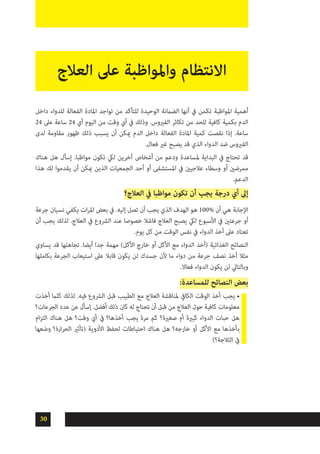 30
‫داخل‬ ‫للدواء‬ ‫الفعالة‬ ‫املادة‬ ‫تواجد‬ ‫من‬ ‫للتأكد‬ ‫الوحيدة‬ ‫الضامنة‬ ‫أنها‬ ‫يف‬ ‫تكمن‬ ‫املواظبة‬ ‫أهمية‬
24 ‫عىل‬ ‫ساعة‬ 24 ‫أي‬ ‫اليوم‬ ‫من‬ ‫وقت‬ ‫أي‬ ‫يف‬ ‫وذلك‬ .‫الفريوس‬ ‫تكاثر‬ ‫من‬ ‫للحد‬ ‫كافية‬ ‫بكمية‬ ‫الدم‬
‫لدى‬ ‫مقاومة‬ ‫ظهور‬ ‫ذلك‬ ‫يسبب‬ ‫أن‬ ‫ميكن‬ ‫الدم‬ ‫داخل‬ ‫الفعالة‬ ‫املادة‬ ‫كمية‬ ‫نقصت‬ ‫إذا‬ .‫ساعة‬
.‫فعال‬ ‫غري‬ ‫يصبح‬ ‫قد‬ ‫الذي‬ ‫الدواء‬ ‫ضد‬ ‫الفريوس‬
‫هناك‬ ‫هل‬ ‫إسأل‬ .‫مواظبا‬ ‫تكون‬ ‫ليك‬ ‫آخرين‬ ‫أشخاص‬ ‫من‬ ‫ودعم‬ ‫ملساعدة‬ ‫البداية‬ ‫يف‬ ‫تحتاج‬ ‫قد‬
‫هذا‬ ‫لك‬ ‫يقدموا‬ ‫أن‬ ‫ميكن‬ ‫الذين‬ ‫الجمعيات‬ ‫أحد‬ ‫أو‬ ‫املستشفى‬ ‫يف‬ ‫عالجيني‬ ‫وسطاء‬ ‫أو‬ ‫ممرضني‬
.‫الدعم‬
‫العالج؟‬ ‫يف‬ ‫مواظبا‬ ‫تكون‬ ‫أن‬ ‫يجب‬ ‫درجة‬ ‫أي‬ ‫إىل‬
‫جرعة‬ ‫نسيان‬ ‫يكفي‬ ‫ات‬‫ر‬‫امل‬ ‫بعض‬ ‫يف‬ .‫إليه‬ ‫تصل‬ ‫أن‬ ‫يجب‬ ‫الذي‬ ‫الهدف‬ ‫هو‬ 100% ‫أن‬ ‫هي‬ ‫اإلجابة‬
‫أن‬ ‫يجب‬ ‫لذلك‬ .‫العالج‬ ‫يف‬ ‫الرشوع‬ ‫عند‬ ‫خصوصا‬ ‫فاشال‬ ‫العالج‬ ‫يصبح‬ ‫ليك‬ ‫األسبوع‬ ‫يف‬ ‫جرعتني‬ ‫أو‬
.‫يوم‬ ‫كل‬ ‫من‬ ‫الوقت‬ ‫نفس‬ ‫يف‬ ‫الدواء‬ ‫أخذ‬ ‫عىل‬ ‫تعتاد‬
‫يساوي‬ ‫قد‬ ‫تجاهلها‬ .‫أيضا‬ ‫جدا‬ ‫مهمة‬ )‫األكل‬ ‫خارج‬ ‫أو‬ ‫األكل‬ ‫مع‬ ‫الدواء‬ ‫(أخذ‬ ‫الغذائية‬ ‫النصائح‬
‫بكاملها‬ ‫الجرعة‬ ‫استيعاب‬ ‫عىل‬ ‫قابال‬ ‫يكون‬ ‫لن‬ ‫جسدك‬ ‫ألن‬ ‫ما‬ ‫دواء‬ ‫من‬ ‫جرعة‬ ‫نصف‬ ‫أخذ‬ ‫مثال‬
.‫فعاال‬ ‫الدواء‬ ‫يكون‬ ‫لن‬ ‫وبالتايل‬
:‫للمساعدة‬ ‫النصائح‬ ‫بعض‬
‫أخذت‬ ‫كلام‬ ‫لذلك‬ .‫فيه‬ ‫الرشوع‬ ‫قبل‬ ‫الطبيب‬ ‫مع‬ ‫العالج‬ ‫ملناقشة‬ ‫الكايف‬ ‫الوقت‬ ‫أخذ‬ ‫يجب‬ •
‫الجرعات؟‬ ‫عدد‬ ‫عن‬ ‫إسأل‬ .‫أفضل‬ ‫ذلك‬ ‫كان‬ ‫له‬ ‫تحتاج‬ ‫أن‬ ‫قبل‬ ‫من‬ ‫العالج‬ ‫حول‬ ‫كافية‬ ‫معلومات‬
‫ام‬‫ز‬‫الت‬ ‫هناك‬ ‫هل‬ ‫وقت؟‬ ‫أي‬ ‫يف‬ ‫أخذها؟‬ ‫يجب‬ ‫مرة‬ ‫كم‬ ‫صغرية؟‬ ‫أم‬ ‫كبرية‬ ‫الدواء‬ ‫حبات‬ ‫هل‬
‫وضعها‬ ‫ارة؟‬‫ر‬‫الح‬ ‫(تأثري‬ ‫األدوية‬ ‫لحفظ‬ ‫احتياطات‬ ‫هناك‬ ‫هل‬ ‫خارجه؟‬ ‫أو‬ ‫األكل‬ ‫مع‬ ‫بأخذها‬
)‫الثالجة؟‬ ‫يف‬
‫العالج‬ ‫عىل‬ ‫واملواظبة‬ ‫االنتظام‬
 