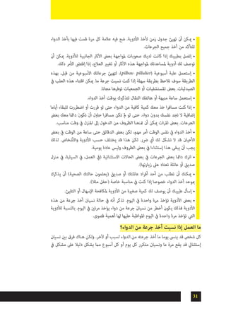 31
‫الدواء‬ ‫بأخذ‬ ‫فيها‬ ‫قمت‬ ‫مرة‬ ‫كل‬ ‫عالمة‬ ‫فيه‬ ‫ضع‬ .‫األدوية‬ ‫ألخذ‬ ‫زمن‬ ‫جدول‬ ‫تهيئ‬ ‫أن‬ ‫ميكن‬ •
.‫الجرعات‬ ‫جميع‬ ‫أخذ‬ ‫من‬ ‫للتأكد‬
‫أن‬ ‫ميكن‬ .‫لألدوية‬ ‫الجانبية‬ ‫اآلثار‬ ‫بعض‬ ‫ملواجهة‬ ‫صعوبات‬ ‫لديك‬ ‫كانت‬ ‫إذا‬ ‫بطبيبك‬ ‫إتصل‬ •
.‫ذلك‬ ‫األمر‬ ‫إقتىض‬ ‫إذا‬ ،‫العالج‬ ‫تغيري‬ ‫أو‬ ‫اآلثار‬ ‫هذه‬ ‫ملواجهة‬ ‫ملساعدتك‬ ‫أدوية‬ ‫لك‬ ‫توصف‬
‫بهذه‬ .‫قبل‬ ‫من‬ ‫األسبوعية‬ ‫جرعاتك‬ ‫لتهيئ‬ ،)pilbox- pillulier( ‫أسبوعية‬ ‫علبة‬ ‫إستعمل‬ •
‫يف‬ ‫العلب‬ ‫هذه‬ ‫اقتناء‬ ‫ميكن‬ .‫ما‬ ‫جرعة‬ ‫نسيت‬ ‫كنت‬ ‫إذا‬ ‫سهلة‬ ‫بطريقة‬ ‫تالحظ‬ ‫سوف‬ ‫الطريقة‬
.‫مجانا‬ ‫توفرها‬ ‫الجمعيات‬ ‫أو‬ ‫املستشفيات‬ ‫بعض‬ .‫الصيدليات‬
.‫الدواء‬ ‫أخذ‬ ‫بوقت‬ ‫لتذكريك‬ ‫النقال‬ ‫هاتفك‬ ‫أو‬ ‫منبهة‬ ‫ساعة‬ ‫إستعمل‬ •
‫أياما‬ ‫للبقاء‬ ‫اضطررت‬ ‫أو‬ ‫قررت‬ ‫لو‬ ‫حتى‬ ‫الدواء‬ ‫من‬ ‫كافية‬ ‫كمية‬ ‫معك‬ ‫خذ‬ ‫ا‬‫ر‬‫مساف‬ ‫كنت‬ ‫إذا‬ •
‫بعض‬ ‫معك‬ ‫دامئا‬ ‫تكون‬ ‫أن‬ ‫حاول‬ ‫ا‬‫ر‬‫مساف‬ ‫تكن‬ ‫مل‬ ‫لو‬ ‫حتى‬ .‫دواء‬ ‫بدون‬ ‫نفسك‬ ‫تجد‬ ‫ال‬ ‫إضافية‬
.‫مناسب‬ ‫وقت‬ ‫يف‬ ‫املنزل‬ ‫إىل‬ ‫الدخول‬ ‫من‬ ‫الظروف‬ ‫متنعنا‬ ‫أن‬ ‫ميكن‬ ‫ات‬‫ر‬‫امل‬ ‫بعض‬ .‫الجرعات‬
‫بعض‬ ‫يف‬ ‫الوقت‬ ‫من‬ ‫ساعة‬ ‫حتى‬ ‫الدقائق‬ ‫بعض‬ ‫لكن‬ ،‫مهم‬ ‫أمر‬ ‫الوقت‬ ‫نفس‬ ‫يف‬ ‫الدواء‬ ‫أخذ‬ •
‫لذلك‬ .‫واألشخاص‬ ‫األدوية‬ ‫حسب‬ ‫يختلف‬ ‫قد‬ ‫هذا‬ ‫لكن‬ .‫رضر‬ ‫أي‬ ‫لك‬ ‫تشكل‬ ‫ال‬ ‫قد‬ ‫األحيان‬
.‫يومية‬ ‫عادة‬ ‫وليس‬ ‫الظروف‬ ‫بعض‬ ‫يف‬ ‫إستثناءا‬ ‫هذا‬ ‫يبقى‬ ‫أن‬ ‫يجب‬
‫منزل‬ ‫يف‬ ،‫السيارة‬ ‫يف‬ ،‫العمل‬ ‫(يف‬ ‫االستثنائية‬ ‫الحاالت‬ ‫بعض‬ ‫يف‬ ‫الجرعات‬ ‫بعض‬ ‫دامئا‬ ‫اترك‬ •
.)‫زيارتها‬ ‫عىل‬ ‫تعتاد‬ ‫عائلة‬ ‫أو‬ ‫صديق‬
‫يذكرك‬ ‫أن‬ )‫الصحية‬ ‫حالتك‬ ‫(يعلمون‬ ‫صديق‬ ‫أو‬ ‫عائلتك‬ ‫اد‬‫ر‬‫أف‬ ‫أحد‬ ‫من‬ ‫تطلب‬ ‫أن‬ ‫ميكنك‬ •
.)‫مثال‬ ‫(حفل‬ ‫خاصة‬ ‫مناسبة‬ ‫يف‬ ‫كنت‬ ‫إذا‬ ‫خصوصا‬ ‫الدواء‬ ‫أخذ‬ ‫مبوعد‬
.‫التقيئ‬ ‫أو‬ ‫اإلسهال‬ ‫ملكافحة‬ ‫األدوية‬ ‫من‬ ‫صغرية‬ ‫كمية‬ ‫لك‬ ‫يوصف‬ ‫أن‬ ‫طبيبك‬ ‫إسأل‬ •
‫هذه‬ ‫من‬ ‫جرعة‬ ‫أخذ‬ ‫نسيان‬ ‫حالة‬ ‫يف‬ ‫أنه‬ ‫تذكر‬ .‫اليوم‬ ‫يف‬ ‫واحدة‬ ‫مرة‬ ‫تؤخذ‬ ‫األدوية‬ ‫بعض‬ •
‫لألدوية‬ ‫بالنسبة‬ .‫اليوم‬ ‫يف‬ ‫مرتني‬ ‫يؤخذ‬ ‫دواء‬ ‫من‬ ‫جرعة‬ ‫نسيان‬ ‫من‬ ‫أخطر‬ ‫يكون‬ ‫فذلك‬ ‫األدوية‬
.‫قصوى‬ ‫أهمية‬ ‫لها‬ ‫عليها‬ ‫املواظبة‬ ‫اليوم‬ ‫يف‬ ‫واحدة‬ ‫مرة‬ ‫تؤخذ‬ ‫التي‬
‫الدواء؟‬ ‫من‬ ‫جرعة‬ ‫أخذ‬ ‫نسيت‬ ‫إذا‬ ‫العمل‬ ‫ما‬
‫نسيان‬ ‫بني‬ ‫فرق‬ ‫هناك‬ ‫ولكن‬ .‫آلخر‬ ‫أو‬ ‫لسبب‬ ‫الدواء‬ ‫من‬ ‫جرعته‬ ‫أخذ‬ ‫ما‬ ‫يوما‬ ‫ينىس‬ ‫قد‬ ‫شخص‬ ‫كل‬
‫يف‬ ‫مشكل‬ ‫عىل‬ ‫دليال‬ ‫يشكل‬ ‫مام‬ ‫أسبوع‬ ‫كل‬ ‫أو‬ ‫يوم‬ ‫كل‬ ‫متكرر‬ ‫ونسيان‬ ‫ما‬ ‫مرة‬ ‫يقع‬ ‫قد‬ ‫إستثنايئ‬
 