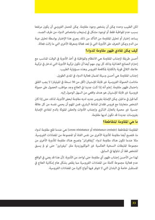 33
‫مرتفعا‬ ‫يكون‬ ‫أن‬ ‫الفريويس‬ ‫للحمل‬ ‫ميكن‬ .‫مقاومة‬ ‫وجود‬ ‫يشخص‬ ‫أن‬ ‫ميكن‬ ‫وحده‬ ‫الطبيب‬ ‫لكن‬
.‫الجسد‬ ‫طرف‬ ‫من‬ ‫الدواء‬ ‫وامتصاص‬ ‫إستيعاب‬ ‫يف‬ ‫مشكل‬ ‫لوجود‬ ‫أو‬ ‫فقط‬ ‫املواظبة‬ ‫عدم‬ ‫بسبب‬
‫عينة‬ ‫تحليل‬ ‫بواسطة‬ ‫اإلختبار‬ ‫هذا‬ ‫يجري‬ .‫ذلك‬ ‫من‬ ‫التأكد‬ ‫من‬ ‫املقاومة‬ ‫تحليل‬ ‫أو‬ ‫إختبار‬ ‫يساعد‬
.‫فعالة‬ ‫الت‬‫ز‬ ‫ما‬ ‫التي‬ ‫األخرى‬ ‫ومعرفة‬ ‫فعالة‬ ‫تعد‬ ‫مل‬ ‫التي‬ ‫األدوية‬ ‫عىل‬ ‫التعرف‬ ‫وميكن‬ ‫الدم‬ ‫من‬
‫للدواء؟‬ ‫مقاومة‬ ‫ظهور‬ ‫تفادي‬ ‫ميكن‬ ‫كيف‬
‫مع‬ ‫املناسب‬ ‫الوقت‬ ‫يف‬ ‫األدوية‬ ‫أخذ‬ ‫يف‬ ‫واملواظبة‬ ‫االنتظام‬ ‫هي‬ ‫املقاومة‬ ‫إلجتناب‬ ‫طريقة‬ ‫أحسن‬
‫تركيبة‬ ‫يف‬ ‫تدخل‬ ‫التي‬ ‫األدوية‬ ‫تركيبة‬ ‫تكون‬ ‫أن‬ ‫أيضا‬ ‫مهم‬ .‫يوم‬ ‫كل‬ ‫وذلك‬ ‫الغذائية‬ ‫النصائح‬ ‫ام‬‫رت‬‫إح‬
.‫الطبيب‬ ‫مسؤولية‬ ‫وهذه‬ ‫الفريوس‬ ‫ملكافحة‬ ‫بالكفاية‬ ‫قوية‬ ‫الثاليث‬ ‫عالجك‬
.‫الطويل‬ ‫املدى‬ ‫يف‬ ‫الدواء‬ ‫فعالية‬ ‫لضامن‬ ‫وسيلة‬ ‫أحسن‬ ‫هي‬ ‫املقاومة‬ ‫إجتناب‬
‫القلق‬ ‫يجب‬ ‫ال‬ )‫امليليلرت‬ ‫يف‬ ‫نسخة‬ 50 ‫من‬ ‫(أقل‬ ‫لإلستبيان‬ ‫قابلة‬ ‫غري‬ ‫الفريوسية‬ ‫الحمولة‬ ‫مادامت‬
‫حمولة‬ ‫عىل‬ ‫الحصول‬ ،‫مواظب‬ ‫وجد‬ ‫العالج‬ ‫يف‬ ‫جديدا‬ ‫كنت‬ ‫إذا‬ ‫أنه‬ ‫إعلم‬ .‫مقاومة‬ ‫ظهور‬ ‫باحتامل‬
.‫إليه‬ ‫الوصول‬ ‫السهل‬ ‫من‬ ‫واقعي‬ ‫هدف‬ ‫هو‬ ‫لإلستبيان‬ ‫قابلة‬ ‫غري‬ ‫فريوسية‬
‫كان‬ ‫إذا‬ ‫حتى‬ ،‫لذلك‬ ،‫األدوية‬ ‫لبعض‬ ‫مقاومة‬ ‫لديه‬ ‫جديد‬ ‫بفريوس‬ ‫اإلصابة‬ ‫ميكن‬ ،‫قبل‬ ‫ما‬ ‫يف‬ ‫قيل‬ ‫كام‬
‫عالقة‬ ‫كل‬ ‫من‬ ‫نفسه‬ ‫يحمي‬ ‫أن‬ ‫املهم‬ ‫فمن‬ ،‫البرشي‬ ‫املناعة‬ ‫فقدان‬ ‫فريوس‬ ‫مع‬ ‫متعايشا‬ ‫الشخص‬
‫اإلصابة‬ ‫لتفادي‬ ‫بالدم‬ ‫امللوثة‬ ‫والحقن‬ ‫األدوات‬ ‫وإجتناب‬ ‫الذكري‬ ‫بالعازل‬ ‫محمية‬ ‫غري‬ ‫جنسية‬
.‫مقاومة‬ ‫لديها‬ ‫تكون‬ ‫قد‬ ‫جديدة‬ ‫بفريوسات‬
‫املتقاطعة؟‬ ‫املقاومة‬ ‫هي‬ ‫ما‬
‫لدواء‬ ‫مقاومة‬ ‫تقع‬ ‫عندما‬ ‫هي‬ )cross résistance ‫أو‬ résistance croisée( ‫املتقاطعة‬ ‫املقاومة‬
.‫الفريوسية‬ ‫املضادات‬ ‫من‬ ‫املجموعة‬ ‫أو‬ ‫الفئة‬ ‫نفس‬ ‫من‬ ‫األخرى‬ ‫لألدوية‬ ‫مقاومة‬ ‫أيضا‬ ‫فتصبح‬ ،‫ما‬
‫من‬ ‫األخرى‬ ‫لألدوية‬ ‫مقاومة‬ ‫هناك‬ ‫وتصبح‬ "‫انز‬‫ري‬‫"إيفاف‬ ‫لدواء‬ ‫مقاومة‬ ‫هناك‬ ‫تكون‬ ‫عندما‬ ‫مثال‬
‫يسبق‬ ‫مل‬ ‫لو‬ ‫حتى‬ "‫ابني‬‫ري‬‫"نيف‬ ‫مثل‬ ‫النوكليوزيدية‬ ‫غري‬ ‫العكسية‬ ‫النسخية‬ ‫املثبطات‬ ‫مجموعة‬
.‫السابق‬ ‫يف‬ ‫تناولها‬ ‫أن‬ ‫قط‬ ‫للشخص‬
‫الواقع‬ ‫يف‬ ‫يعني‬ ‫قد‬ ‫هذا‬ ‫ألن‬ .‫األدوية‬ ‫من‬ ‫لواحد‬ ‫حتى‬ ‫مقاومة‬ ‫أي‬ ‫ظهور‬ ‫إجتناب‬ ‫األحسن‬ ‫من‬ ‫لهذا‬
‫يف‬ ‫العالج‬ ‫إمكانية‬ ‫هام‬ ‫بشكل‬ ‫يقلص‬ ‫مام‬ ‫الفريوسية‬ ‫املضادات‬ ‫من‬ ‫كاملة‬ ‫مجموعة‬ ‫فعالية‬ ‫عدم‬
.‫الفريوسية‬ ‫املضادات‬ ‫من‬ ‫كثرية‬ ‫أنواع‬ ‫فيها‬ ‫تتوفر‬ ‫ال‬ ‫التي‬ ‫البلدان‬ ‫يف‬ ‫خاصة‬ ‫املستقبل‬
 