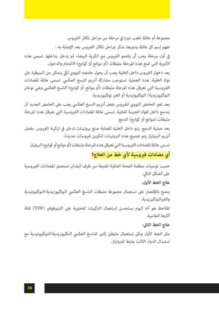 36
.‫الفريوس‬ ‫تكاثر‬ ‫احل‬‫ر‬‫م‬ ‫من‬ ‫مرحلة‬ ‫يف‬ ‫ا‬‫ر‬‫دو‬ ‫تلعب‬ ‫عائلة‬ ‫أو‬ ‫مجموعة‬
: ‫به‬ ‫اإلصابة‬ ‫بعد‬ ‫الفريوس‬ ‫تكاثر‬ ‫احل‬‫ر‬‫مب‬ ‫نذكر‬ ،‫ودورها‬ ‫عائلة‬ ‫كل‬ ‫إسم‬ ‫لفهم‬
‫هذه‬ ‫تسمى‬ .‫بداخلها‬ ‫يدخل‬ ‫ثم‬ ‫البيضاء‬ ‫الكرية‬ ‫مع‬ ‫الفريوس‬ ‫يلتحم‬ ‫أن‬ ‫يجب‬ ‫مرحلة‬ ‫أول‬ ‫يف‬
.‫والدخول‬ ‫االلتحام‬ )‫كوابح‬ ‫أو‬ ‫موانع‬ ‫(أو‬ ‫مثبطات‬ ‫املرحلة‬ ‫هذه‬ ‫متنع‬ ‫التي‬ ‫األدوية‬
‫عىل‬ ‫السيطرة‬ ‫من‬ ‫يتمكن‬ ‫ليك‬ ‫النووي‬ ‫حامضه‬ ‫يحول‬ ‫أن‬ ‫يجب‬ ‫الخلية‬ ‫داخل‬ ‫الفريوس‬ ‫دخول‬ ‫بعد‬
‫املضادات‬ ‫عائلة‬ ‫تسمى‬ .‫العكيس‬ ‫النسخ‬ ‫أنزيم‬ ‫مشاركة‬ ‫تستوجب‬ ‫العملية‬ ‫هذه‬ .‫الخلية‬ ‫نواة‬
‫نوعان‬ ‫وهي‬ ‫العكيس‬ ‫الناسخ‬ )‫كوابح‬ ‫أو‬ ،‫موانع‬ ‫(أو‬ ‫مثبطات‬ ‫املرحلة‬ ‫هذه‬ ‫تعرقل‬ ‫التي‬ ‫الفريوسية‬
.‫نوكليوزيدية‬ ‫الغري‬ ‫أو‬ ‫النوكليوتيدية‬ /‫النوكليوزيدية‬
‫أن‬ ‫الجديد‬ ‫الحامض‬ ‫عىل‬ ‫يجب‬ ‫العكيس‬ ‫النسخ‬ ‫أنزيم‬ ‫بفعل‬ ‫للفريوس‬ ‫النووي‬ ‫الحامض‬ ‫تغري‬ ‫بعد‬
‫املرحلة‬ ‫هذه‬ ‫تعرقل‬ ‫التي‬ ‫الفريوسية‬ ‫املضادات‬ ‫عائلة‬ ‫تسمى‬ .‫للخلية‬ ‫الجينية‬ ‫املواد‬ ‫داخل‬ ‫يندمج‬
.‫الدمج‬ )‫كوابح‬ ‫أو‬ ‫(موانع‬ ‫مثبطات‬
‫بفضل‬ .‫الفريوس‬ ‫تركيبة‬ ‫يف‬ ‫تدخل‬ ‫بروتينات‬ ‫صنع‬ ‫املصابة‬ ‫الخلية‬ ‫داخل‬ ‫يتم‬ ،‫الدمج‬ ‫عملية‬ ‫بعد‬
.‫جديدة‬ ‫فريوسات‬ ‫لتكوين‬ ‫الربوتينات‬ ‫هذه‬ ‫تجميع‬ ‫يتم‬ ‫الربوتياز‬ ‫أنزيم‬
.‫الربوتياز‬)‫كوابح‬‫أو‬‫موانع‬‫(أو‬‫مثبطات‬‫املرحلة‬‫هذه‬‫تعرقل‬‫التي‬‫الفريوسية‬‫املضادات‬‫عائلة‬‫تسمى‬
‫العالج؟‬ ‫من‬ ‫خط‬ ‫ألي‬ ‫فريوسية‬ ‫مضادات‬ ‫أي‬
‫الفريوسية‬ ‫املضادات‬ ‫تستعمل‬ ‫البلدان‬ ‫طرف‬ ‫من‬ ‫املتبعة‬ ‫العاملية‬ ‫الصحة‬ ‫منظمة‬ ‫توصيات‬ ‫حسب‬
:‫التايل‬ ‫الشكل‬ ‫عىل‬
:‫األول‬ ‫الخط‬ ‫عالج‬
‫النوكليوزيدية/النوكليوتيدية‬ ‫العكيس‬ ‫الناسخ‬ ‫مثبطات‬ ‫مجموعة‬ ‫استعامل‬ ‫عىل‬ ‫باإلقتصار‬ ‫ينصح‬
.‫النوكليزيدية‬‫ري‬‫والغ‬
‫لقلة‬ )TDF( ‫التينوفوفري‬ ‫عىل‬ ‫املحتوية‬ ‫الرتكيبات‬ ‫إستعامل‬ ‫يستحسن‬ ‫اليوم‬ ‫أنه‬ ‫هو‬ ‫املالحظ‬
.‫الجانبية‬ ‫آثارها‬
:‫الثاين‬ ‫الخط‬ ‫عالج‬
‫مع‬ ‫النكليوزيدية/النوكليوتيدية‬ ‫العكيس‬ ‫للناسخ‬ ‫إثنني‬ ‫مثبطني‬ ‫إستعامل‬ ‫ميكن‬ ‫األول‬ ‫الخط‬ ‫مثل‬
.‫للربوتياز‬ ‫مبثبط‬ ‫الثالث‬ ‫الدواء‬ ‫استبدال‬
 