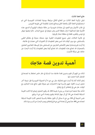 37
:‫الثالث‬ ‫الخط‬ ‫عالج‬
‫تم‬ ‫التي‬ ‫الفريوسية‬ ‫املضادات‬ ‫بنوعية‬ ‫مرتبطة‬ ‫الثاليث‬ ‫العالج‬ ‫من‬ ‫الثالث‬ ‫الخط‬ ‫تركيبة‬ ‫تبقى‬
.‫الفريوس‬ ‫طورها‬ ‫التي‬ ‫املقاومة‬ ‫إختبار‬ ‫وبنتائج‬ ‫الثاين‬ ‫والخط‬ ‫األول‬ ‫الخط‬ ‫يف‬ ‫استعاملها‬
‫هذه‬ .‫الدمج‬ ‫أو‬ ‫الولوج‬ ‫مثبطات‬ ‫عائلة‬ ‫من‬ ‫فريوسية‬ ‫مضادات‬ ‫إىل‬ ‫اللجوء‬ ‫يتم‬ ‫األحيان‬ ‫غالب‬ ‫يف‬
‫متوفر‬ ‫بعضها‬ ‫حاليا‬ .‫البلدان‬ ‫جميع‬ ‫يف‬ ‫متوفرة‬ ‫وغري‬ ‫الثمن‬ ‫باهظة‬ ‫ال‬‫ز‬‫ت‬ ‫ال‬ ‫لحداثتها‬ ‫ا‬‫ر‬‫نظ‬ ‫األدوية‬
.‫إفريقيا‬ ‫شامل‬ ‫منطقة‬ ‫يف‬ ‫فقط‬ ‫واملغرب‬ ‫تونس‬ ‫يف‬
‫الطبي‬ ‫ملفكم‬ ‫يف‬ ‫مدونة‬ ‫صحتك‬ ‫حول‬ ‫الطبية‬ ‫املعلومات‬ ‫جميع‬ ‫تبقى‬ ،‫الحاالت‬ ‫غالبية‬ ‫يف‬
.‫عالجك‬ ‫يف‬ ‫حصلت‬ ‫التي‬ ‫ات‬‫ري‬‫التغي‬ ‫أو‬ ‫املعلومات‬ ‫بعض‬ ‫تنىس‬ ‫قد‬ ‫الوقت‬ ‫مرور‬ ‫مع‬ .‫باملستشفى‬
‫العاملني‬ ‫العالجيني‬ ‫الوسطاء‬ ‫مثل‬ ‫املستشفى‬ ‫عن‬ ‫الخارجني‬ ‫األشخاص‬ ‫بعض‬ ‫بإستشارة‬ ‫قم‬ ‫أردت‬ ‫إذا‬
‫عن‬ ‫البحث‬ ‫أردت‬ ‫إذا‬ ‫املعلومات‬ ‫بعض‬ ‫أيضا‬ ‫تحتاج‬ ‫قد‬ .‫املعلومات‬ ‫هذه‬ ‫تحتاج‬ ‫قد‬ ‫بالجمعيات‬
.‫األنرتنت‬ ‫شبكة‬ ‫عىل‬ ‫حالتك‬
‫عالجك‬ ‫قصة‬ ‫تدوين‬ ‫أهمية‬
‫يف‬ ‫لتجدها‬ ‫به‬ ‫تحتفظ‬ ‫خاص‬ ‫دفرت‬ ‫يف‬ ‫البداية‬ ‫منذ‬ ‫عالجك‬ ‫قصة‬ ‫بتدوين‬ ‫تقوم‬ ‫أن‬ ‫املهم‬ ‫من‬ ‫لذلك‬
.‫لها‬ ‫احتجت‬ ‫كلام‬ ‫املتناول‬
‫آخر‬ ‫نتيجة‬ ‫فإن‬ ‫الفريوسية‬ ‫الحمولة‬ ‫أو‬ 4 ‫دي‬ ‫يس‬ ‫مثل‬ ‫تحاليلك‬ ‫تتبع‬ ‫أردت‬ ‫إذا‬ ‫أنك‬ ‫كذلك‬ ‫إعلم‬
‫مع‬ ‫التحاليل‬ ‫هذه‬ ‫نتائج‬ ‫تطور‬ ‫معرفة‬ ‫هو‬ ‫ات‬‫ر‬‫االختبا‬ ‫لهذه‬ ‫بالنسبة‬ ‫املهم‬ .‫كافية‬ ‫ليست‬ ‫تحليل‬
.‫إرتفاع‬ ‫يف‬ ‫أم‬ ‫إنخفاض‬ ‫يف‬ ‫هي‬ ‫هل‬ .‫الوقت‬
‫القيمة‬ ‫كانت‬ ‫إذا‬ ‫إيجابيا‬ ‫التحليل‬ ‫يكون‬ ‫قد‬ .200 ‫بقيمة‬ 4 ‫يدي‬ ‫س‬ ‫تعداد‬ ‫لديه‬ ‫شخصا‬ ‫مثال‬ ‫لنأخذ‬
.‫يرتفع‬ 4 ‫دي‬ ‫اليس‬ ‫وتعداد‬ ‫يتقوى‬ ‫املناعة‬ ‫جهاز‬ ‫أن‬ ‫أي‬ .50 ‫هي‬ ‫للتعداد‬ ‫السابقة‬
‫السابقة‬ ‫القيمة‬ ‫كانت‬ ‫لشخص‬ ‫بالنسبة‬ ‫مقلقة‬ ‫تكون‬ ‫أن‬ ‫ممكن‬ 4 ‫دي‬ ‫يس‬ 200 ‫أي‬ ‫النتيجة‬ ‫نفس‬
.‫ذلك‬‫اء‬‫ر‬‫و‬‫السبب‬‫عن‬‫البحث‬‫ويجب‬‫إنخفاض‬‫يف‬4‫دي‬‫اليس‬‫تعداد‬‫أن‬‫يعني‬‫هذا‬.400‫هي‬‫لتعداده‬
 