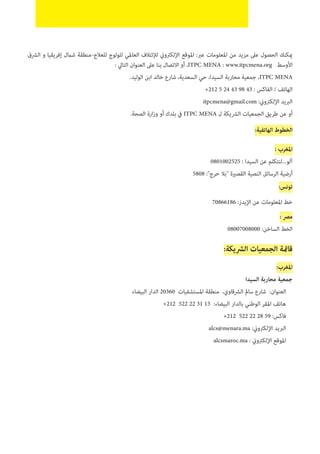 ‫الرشق‬ ‫و‬ ‫إفريقيا‬ ‫شامل‬ ‫للعالج-منطقة‬ ‫للولوج‬ ‫العاملي‬ ‫لإلئتالف‬ ‫اإللكرتوين‬ ‫املوقع‬ :‫عرب‬ ‫املعلومات‬ ‫من‬ ‫مزيد‬ ‫عىل‬ ‫الحصول‬ ‫ميكنك‬
: ‫التايل‬ ‫العنوان‬ ‫عىل‬ ‫بنا‬ ‫االتصال‬ ‫أو‬ ،ITPC MENA : www.itpcmena.org ‫األوسط‬
.‫الوليد‬ ‫ابن‬ ‫خالد‬ ‫شارع‬ ،‫السعدية‬ ‫حي‬ ،‫السيدا‬ ‫محاربة‬ ‫جمعية‬ ،ITPC MENA
+212 5 24 43 98 43 : ‫الفاكس‬ / ‫الهاتف‬
itpcmena@gmail.com :‫اإللكرتوين‬ ‫الربيد‬
.‫الصحة‬ ‫ارة‬‫ز‬‫و‬ ‫أو‬ ‫بلدك‬ ‫يف‬ ITPC MENA ‫ل‬ ‫الرشيكة‬ ‫الجمعيات‬ ‫طريق‬ ‫عن‬ ‫أو‬
:‫الهاتفية‬ ‫الخطوط‬
: ‫املغرب‬
0801002525 : ‫السيدا‬ ‫عن‬ ‫آلو...لنتكلم‬
5808 :"‫حرج‬ ‫"بال‬ ‫القصرية‬ ‫النصية‬ ‫الرسائل‬ ‫أرضية‬
:‫تونس‬
70866186 :‫اإليدز‬ ‫عن‬ ‫املعلومات‬ ‫خط‬
: ‫مرص‬
08007008000 :‫الساخن‬ ‫الخط‬
:‫الرشيكة‬ ‫الجمعيات‬ ‫قامئة‬
:‫املغرب‬
‫السيدا‬ ‫محاربة‬ ‫جمعية‬
‫البيضاء‬ ‫الدار‬ 20360 ‫املستشفيات‬ ‫منطقة‬ ،‫الرشقاوي‬ ‫سامل‬ ‫شارع‬ :‫العنوان‬
+212 522 22 31 13 :‫البيضاء‬ ‫بالدار‬ ‫الوطني‬ ‫املقر‬ ‫هاتف‬
+212 522 22 28 59 :‫فاكس‬
alcs@menara.ma :‫اإللكرتوين‬ ‫الربيد‬
alcsmaroc.ma : ‫اإللكرتوين‬ ‫املوقع‬
 