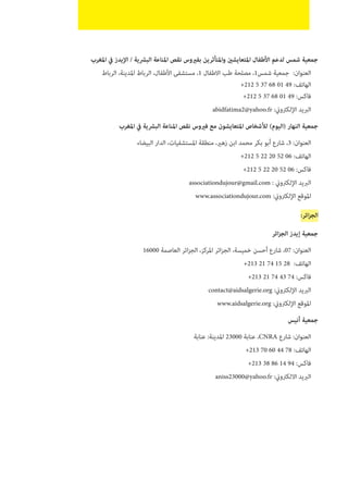 ‫يف املغرب‬ ‫البرشية / اإليدز‬ ‫املناعة‬ ‫نقص‬ ‫واملتأثرين بفريوس‬ ‫لدعم األطفال املتعايشني‬ ‫شمس‬ ‫جمعية‬
‫الرباط‬ ،‫املدينة‬ ‫الرباط‬ ،‫1، مستشفى األطفال‬ ‫االطفال‬ ‫طب‬ ‫مصلحة‬ ،1‫شمس‬ ‫جمعية‬  :‫العنوان‬
+212 5 37 68 01 49 :‫الهاتف‬
+212 5 37 68 01 49 :‫فاكس‬
abidfatima2@yahoo.fr :‫اإللكرتوين‬ ‫الربيد‬
‫املغرب‬ ‫يف‬ ‫البرشية‬ ‫املناعة‬ ‫نقص‬ ‫فريوس‬ ‫مع‬ ‫املتعايشون‬ ‫لألشخاص‬ )‫(اليوم‬ ‫النهار‬ ‫جمعية‬
‫البيضاء‬ ‫الدار‬ ،‫املستشفيات‬ ‫منطقة‬ ،‫زهري‬ ‫ابن‬ ‫محمد‬ ‫بكر‬ ‫أبو‬ ‫شارع‬ ،3 :‫العنوان‬
+212 5 22 20 52 06 :‫الهاتف‬
+212 5 22 20 52 06 :‫فاكس‬
associationdujour@gmail.com : ‫اإللكرتوين‬ ‫الربيد‬
www.associationdujour.com :‫اإللكرتوين‬ ‫املوقع‬
:‫ائر‬‫ز‬‫الج‬
‫ائر‬‫ز‬‫الج‬ ‫إيدز‬ ‫جمعية‬
16000 ‫العاصمة‬ ‫ائر‬‫ز‬‫الج‬ ،‫املركز‬ ‫ائر‬‫ز‬‫الج‬ ،‫خميسة‬ ‫أحسن‬ ‫شارع‬ ،07 :‫العنوان‬
+213 21 74 15 28 :‫الهاتف‬
+213 21 74 43 74 :‫فاكس‬
contact@aidsalgerie.org :‫اإللكرتوين‬ ‫الربيد‬
www.aidsalgerie.org :‫اإللكرتوين‬ ‫املوقع‬
‫أنيس‬ ‫جمعية‬
‫عنابة‬ :‫املدينة‬ 23000 ‫عنابة‬ ،CNRA ‫شارع‬ :‫العنوان‬
+213 70 60 44 78 :‫الهاتف‬
+213 38 86 14 94 :‫فاكس‬
aniss23000@yahoo.fr :‫االلكرتوين‬ ‫الربيد‬
 
