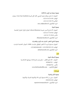 )APCS( ‫اإليدز‬ ‫ضد‬ ‫حامية‬ ‫جمعية‬
‫ان‬‫ر‬‫وه‬ ، Cave Gay Gambetta ‫كمبيتا‬ ‫كاي‬ ‫كاف‬ ،‫الرئييس‬ ‫بارون‬ ‫سيلفان‬ ‫شارع‬ ،2 :‫العنوان‬
+213 41 42 14 05 :‫الهاتف‬
+213 41 53 05 79 ‫الفاكس‬
aziz_tadj@yahoo.fr :‫اإللكرتوين‬ ‫الربيد‬
‫الحياة‬ ‫جمعية‬
‫العاصمة‬ ‫ائر‬‫ز‬‫الج‬ ،‫املركز‬ ‫ائر‬‫ز‬‫الج‬ ،Ahcen Khemissa ‫خميسة‬ ‫أحسن‬ ‫شارع‬ ،07 :‫العنوان‬
+213 21 73 19 63 :‫الهاتف‬
+213 21 73 19 63 :‫فاكس‬
elhayetpvs@yahoo.fr :‫اإللكرتوين‬ ‫الربيد‬
‫ات‬‫ر‬‫واملخد‬ ‫اإليدز‬ ‫ضد‬ ‫الشباب‬ ،‫االخرض‬ ‫الشاي‬ ‫جمعية‬
‫است‬‫رن‬‫مت‬ :‫العاصمة‬ .‫ائر‬‫ز‬‫الج‬ .11000 .‫است‬‫رن‬‫مت‬ .‫الفوقاين‬ ‫القرص‬ 35 ‫الربيد‬ ‫صندوق‬ :‫العنوان‬
+213.662.60.64.82 / +213.550.39.51.53 :‫الهاتف‬
adm@tassouft.com :‫اإللكرتوين‬ ‫الربيد‬
:‫مرص‬
‫الحياه‬ ‫أصدقاء‬ ‫جمعية‬
‫االسكندرية‬ ،‫سبورتنج‬ ‫الدلتا‬ ‫شارع‬ ‫من‬ ‫متفرع‬ – ‫االقرص‬ ‫شارع‬ 28  : ‫العنوان‬
   035462752  : ‫الهاتف‬
035462754  : ‫فاكس‬
www.thefriendsoflife.com    : ‫اإللكرتوىن‬ ‫املوقع‬
: ‫موريتانيا‬
‫والحياة‬ ‫األمل‬ ‫جمعية‬
‫نواكشوط‬ :‫املدينة‬ ‫نواكشوط‬ 29 ‫الربيد‬ ‫صندوق‬ 012 ‫س‬ ‫مبنى‬ : ‫العنوان‬
2322136 222 :‫الهاتف‬
espoiretviema@yahoo.fr :‫اإللكرتوين‬ ‫الربيد‬
 