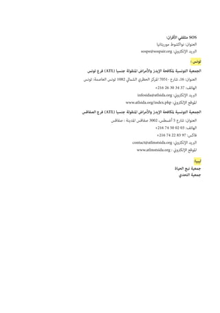 :‫ان‬‫ر‬‫األق‬ ‫مثقفي‬ SOS‫‏‬‫‏‬
‫موريتانيا‬ ‫نواكشوط‬ :‫العنوان‬
sospe@sospair.org :‫اإللكرتوين‬ ‫الربيد‬
: ‫تونس‬
‫تونس‬ ‫فرع‬ )ATL( ‫جنسيا‬ ‫املنقولة‬ ‫اض‬‫ر‬‫واألم‬ ‫اإليدز‬ ‫ملكافحة‬ ‫التونسية‬ ‫الجمعية‬
‫تونس‬ :‫العاصمة‬ ‫تونس‬ 1082 ‫الشاميل‬ ‫الحظري‬ ‫املركز‬ 7051- ‫شارع‬ ،16 :‫العنوان‬
+216 26 30 34 37 :‫الهاتف‬
infosida@atlsida.org :‫اإللكرتوين‬ ‫الربيد‬
www.atlsida.org/index.php :‫اإللكرتوين‬ ‫املوقع‬
‫الصفاقس‬ ‫فرع‬ )ATL( ‫جنسيا‬ ‫املنقولة‬ ‫اض‬‫ر‬‫واألم‬ ‫اإليدز‬ ‫ملكافحة‬ ‫التونسية‬ ‫الجمعية‬
‫صفاقس‬ : ‫املدينة‬ ‫صفاقس‬ 3002 ،‫أغسطس‬ 5 ‫شارع‬ :‫العنوان‬
+216 74 50 02 03 :‫الهاتف‬
+216 74 22 83 97 :‫فاكس‬
contact@atlmstsida.org :‫اإللكرتوين‬ ‫الربيد‬
www.atlmstsida.org : ‫اإللكرتوين‬ ‫املوقع‬
:‫ليبيا‬
‫الحياة‬ ‫نبع‬ ‫جمعية‬
‫التحدي‬ ‫جمعية‬
 
