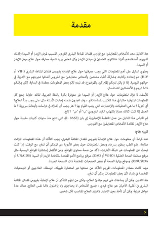 ‫وكذلك‬ ‫السيدا‬ ‫أو‬ ‫اإليدز‬ ‫ملرض‬ ‫املسبب‬ ‫الفريوس‬ ‫البرشي‬ ‫املناعة‬ ‫فقدان‬ ‫فريوس‬ ‫مع‬ ‫املتعايشني‬ ‫لألشخاص‬ ‫معد‬ ‫الدليل‬ ‫هذا‬
‫اإليدز‬ ‫مرض‬ ‫عالج‬ ‫حول‬ ‫معارفه‬ ‫تنمية‬ ‫يريد‬ ‫شخص‬ ‫وكل‬ ‫اإليدز‬ ‫ميدان‬ ‫يف‬ ‫العاملني‬ ،‫عائالتهم‬ ‫اد‬‫ر‬‫أف‬ ،‫أصدقاءهم‬ ،‫لذويهم‬
.‫السيدا‬ ‫أو‬
‫أو‬ VIH( ‫البرشي‬ ‫املناعة‬ ‫فقدان‬ ‫بفريوس‬ ‫اإلصابة‬ ‫عالج‬ ‫حول‬ ‫معرفتها‬ ‫يجب‬ ‫التي‬ ‫املعلومات‬ ‫أهم‬ ‫عىل‬ ‫الدليل‬ ‫يحتوي‬
‫يف‬ ‫األدوية‬ ‫مع‬ ‫تجربتهم‬ ‫أضافوا‬ ‫الفريوس‬ ‫مع‬ ‫متعايشني‬ ‫وأشخاص‬ ‫مختصني‬ ‫أطباء‬ ‫مبشاركة‬ ‫وكتابته‬ ‫إعداده‬ ‫تم‬ .)HIV
‫ميكنكم‬ ‫لكن‬ ،‫البداية‬ ‫يف‬ ‫معقدة‬ ‫املعلومات‬ ‫بعض‬ ‫لكم‬ ‫تبدو‬ ‫قد‬ ،‫باملوضوع‬ ‫كبري‬ ‫إملام‬ ‫لديكم‬ ‫يكن‬ ‫مل‬ ‫إذا‬ .‫اليومية‬ ‫حياتهم‬
.‫لالستفسار‬ ‫لألخصائيني‬ ‫الرجوع‬ ‫دامئا‬
‫كل‬ ‫جمع‬ ‫حاولنا‬ ‫لذلك‬ ،‫العربية‬ ‫باللغة‬ ‫بكرثة‬ ‫متوفرة‬ ‫غري‬ ‫السيدا‬ ‫أو‬ ‫اإليدز‬ ‫عالج‬ ‫حول‬ ‫املعلومات‬ ‫ال‬‫ز‬‫ت‬ ‫ال‬ ،‫لألسف‬
‫العالج؟‬ ‫بدأ‬ ‫يجب‬ ‫متى‬ :‫مثل‬ ‫ألسئلة‬ ‫إجابات‬ ‫ضمنه‬ ‫تجدون‬ ‫سوف‬ .‫ملساعدتكم‬ ‫الكتيب‬ ‫هذا‬ ‫يف‬ ‫حاليا‬ ‫املتوفرة‬ ‫املعلومات‬
‫ما‬ ‫؟‬ ‫رسيرية‬ ‫وأبحاث‬ ‫اسات‬‫ر‬‫د‬ ‫يف‬ ‫أشارك‬ ‫أن‬ ‫يجب‬ ‫هل‬ ‫؟‬ ‫بها‬ ‫القيام‬ ‫يجب‬ ‫التي‬ ‫ات‬‫ر‬‫واإلختبا‬ ‫التحليالت‬ ‫هي‬ ‫ما‬ ‫؟‬ ‫أدوية‬ ‫أي‬
.‫إلخ‬ ‫؟‬ "‫"س‬ ‫أو‬ "‫"ب‬ ‫الفريويس‬ ‫الكبد‬ ‫بالتهاب‬ ‫مصابا‬ ‫كذلك‬ ‫كنت‬ ‫إذا‬ ‫العمل‬
‫حول‬ ‫مفيدة‬ ‫كتيبات‬ ‫سنوات‬ ‫منذ‬ ‫تنتج‬ ‫التي‬ ،)I- BASE( ‫بايز‬ ‫إي‬ ‫اإلنجليزية‬ ‫املنظمة‬ ‫عمل‬ ‫من‬ ‫الدليل‬ ‫هذا‬ ‫اقتباس‬ ‫ثم‬
.‫الفريوس‬ ‫مع‬ ‫املتعايشني‬ ‫األشخاص‬ ‫لفائدة‬ ‫اإليدز‬ ‫عالج‬
:‫هام‬ ‫تنبيه‬
‫الت‬‫ز‬‫ال‬ ‫املعلومات‬ ‫هذه‬ ‫أن‬ ‫التأكد‬ ‫يجب‬ ،‫البرشي‬ ‫املناعة‬ ‫فقدان‬ ‫بفريوس‬ ‫اإلصابة‬ ‫عالج‬ ‫حول‬ ‫معلومات‬ ‫أي‬ ‫اءة‬‫ر‬‫ق‬ ‫عند‬
‫كنت‬ ‫إذا‬ .‫الوقت‬ ‫مع‬ ‫تتغري‬ ‫أن‬ ‫املمكن‬ ‫من‬ ‫األدوية‬ ‫بعض‬ ‫حول‬ ‫املعلومات‬ ‫وبعض‬ ،‫برسعة‬ ‫يتطور‬ ‫الطب‬ ‫علم‬ .‫صالحة‬
‫مثل‬ ‫الرسمية‬ ‫املواقع‬ ‫إستشارة‬ ‫األفضل‬ ‫ومن‬ ،‫املواقع‬ ‫محتوى‬ ‫صحة‬ ‫من‬ ‫تأكد‬ ،‫األنرتنت‬ ‫شبكة‬ ‫عرب‬ ‫املعلومات‬ ‫عن‬ ‫تبحث‬
‫أو‬ UNAIDS( ‫السيدا‬ ‫أو‬ ‫اإليدز‬ ‫ملكافحة‬ ‫املتحدة‬ ‫األمم‬ ‫برنامج‬ ‫موقع‬ ،)OMS ‫أو‬ WHO( ‫العاملية‬ ‫الصحة‬ ‫منظمة‬ ‫موقع‬
.‫الجيدة‬ ‫السمعة‬ ‫ذات‬ ‫املختصة‬ ‫الجمعيات‬ ‫بعض‬ ‫أو‬ ‫الصحة‬ ‫ارة‬‫ز‬‫و‬ ‫وموقع‬ ،)ONUSIDA
‫الجمعيات‬ ‫أو‬ ‫العالجيني‬ ‫الوسطاء‬ ،‫طبيبك‬ ‫استشارة‬ ‫عرب‬ ‫صحتها‬ ‫من‬ ‫التأكد‬ ‫املرجو‬ ،‫املعلومات‬ ‫مصادر‬ ‫كانت‬ ‫مهام‬
.‫تتغري‬ ‫أن‬ ‫ميكن‬ ‫املعلومات‬ ‫بعض‬ ‫ألن‬ ‫بلدك‬ ‫يف‬ ‫املختصة‬
‫املناعة‬ ‫فقدان‬ ‫بفريوس‬ ‫اإلصابة‬ ‫عالج‬ ‫أن‬ ‫التذكري‬ ‫املهم‬ ‫من‬ ‫ولكن‬ ،‫العالج‬ ‫مبادئ‬ ‫فهم‬ ‫عىل‬ ‫يساعدك‬ ‫أن‬ ‫ميكن‬ ‫الدليل‬ ‫هذا‬
‫عدة‬ ‫هناك‬ ،‫العالج‬ ‫نفس‬ ‫دامئا‬ ‫يأخذون‬ ‫وال‬ ‫يحتاجون‬ ‫ال‬ ‫األشخاص‬ ‫جميع‬ : ‫فردي‬ ‫عالج‬ ‫هو‬ ‫األحيان‬ ‫أغلبية‬ ‫يف‬ ‫البرشي‬
.‫شخص‬ ‫لكل‬ ‫املناسب‬ ‫العالج‬ ‫الختيار‬ ‫االعتبار‬ ‫بعني‬ ‫تأخذ‬ ‫أن‬ ‫ميكن‬ ‫فردية‬ ‫عوامل‬
5
‫مقدمة‬
 