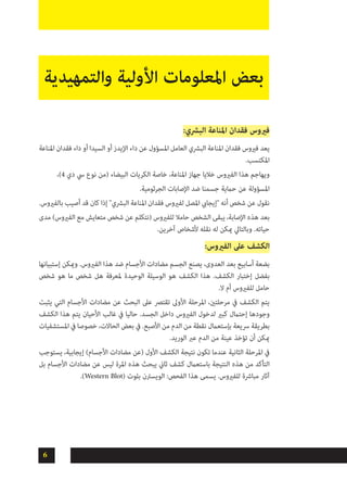6
‫والتمهيدية‬ ‫األولية‬ ‫املعلومات‬ ‫بعض‬
:‫البرشي‬ ‫املناعة‬ ‫فقدان‬ ‫فريوس‬
‫املناعة‬ ‫فقدان‬ ‫داء‬ ‫أو‬ ‫السيدا‬ ‫أو‬ ‫اإليدز‬ ‫داء‬ ‫عن‬ ‫املسؤول‬ ‫العامل‬ ‫البرشي‬ ‫املناعة‬ ‫فقدان‬ ‫فريوس‬ ‫يعد‬
.‫املكتسب‬
،)4 ‫دي‬ ‫يس‬ ‫نوع‬ ‫(من‬ ‫البيضاء‬ ‫الكريات‬ ‫خاصة‬ ،‫املناعة‬ ‫جهاز‬ ‫خاليا‬ ‫الفريوس‬ ‫هذا‬ ‫ويهاجم‬
.‫الجرثومية‬ ‫اإلصابات‬ ‫ضد‬ ‫جسمنا‬ ‫حامية‬ ‫عن‬ ‫املسؤولة‬
.‫بالفريوس‬ ‫أصيب‬ ‫قد‬ ‫كان‬ ‫إذا‬ "‫البرشي‬ ‫املناعة‬ ‫فقدان‬ ‫لفريوس‬ ‫املصل‬ ‫"إيجايب‬ ‫أنه‬ ‫شخص‬ ‫عن‬ ‫نقول‬
‫مدى‬ )‫الفريوس‬ ‫مع‬ ‫متعايش‬ ‫شخص‬ ‫عن‬ ‫(نتكلم‬ ‫للفريوس‬ ‫حامال‬ ‫الشخص‬ ‫يبقى‬ ،‫اإلصابة‬ ‫هذه‬ ‫بعد‬
.‫آخرين‬ ‫ألشخاص‬ ‫نقله‬ ‫له‬ ‫ميكن‬ ‫وبالتايل‬ .‫حياته‬
:‫الفريوس‬ ‫عىل‬ ‫الكشف‬
‫إستبيانها‬ ‫وميكن‬ .‫الفريوس‬ ‫هذا‬ ‫ضد‬ ‫األجسام‬ ‫مضادات‬ ‫الجسم‬ ‫يصنع‬ ،‫العدوى‬ ‫بعد‬ ‫أسابيع‬ ‫بضعة‬
‫شخص‬ ‫هو‬ ‫ما‬ ‫شخص‬ ‫هل‬ ‫ملعرفة‬ ‫الوحيدة‬ ‫الوسيلة‬ ‫هو‬ ‫الكشف‬ ‫هذا‬ .‫الكشف‬ ‫إختبار‬ ‫بفضل‬
.‫ال‬ ‫أم‬ ‫للفريوس‬ ‫حامل‬
‫يثبت‬ ‫التي‬ ‫األجسام‬ ‫مضادات‬ ‫عن‬ ‫البحث‬ ‫عىل‬ ‫تقترص‬ ‫األوىل‬ ‫املرحلة‬ ،‫مرحلتني‬ ‫يف‬ ‫الكشف‬ ‫يتم‬
‫الكشف‬ ‫هذا‬ ‫يتم‬ ‫األحيان‬ ‫غالب‬ ‫يف‬ ‫حاليا‬ .‫الجسد‬ ‫داخل‬ ‫الفريوس‬ ‫لدخول‬ ‫كبري‬ ‫إحتامل‬ ‫وجودها‬
‫املستشفيات‬ ‫يف‬ ‫خصوصا‬ ،‫الحاالت‬ ‫بعض‬ ‫يف‬ .‫األصبع‬ ‫من‬ ‫الدم‬ ‫من‬ ‫نقطة‬ ‫بإستعامل‬ ‫رسيعة‬ ‫بطريقة‬
.‫الوريد‬ ‫عرب‬ ‫الدم‬ ‫من‬ ‫عينة‬ ‫تؤخذ‬ ‫أن‬ ‫ميكن‬
‫يستوجب‬ ،‫إيجابية‬ )‫األجسام‬ ‫مضادات‬ ‫(عن‬ ‫األول‬ ‫الكشف‬ ‫نتيجة‬ ‫تكون‬ ‫عندما‬ ‫الثانية‬ ‫املرحلة‬ ‫يف‬
‫بل‬ ‫األجسام‬ ‫مضادات‬ ‫عن‬ ‫ليس‬ ‫املرة‬ ‫هذه‬ ‫يبحث‬ ‫ثاين‬ ‫كشف‬ ‫باستعامل‬ ‫النتيجة‬ ‫هذه‬ ‫من‬ ‫التأكد‬
.)Western Blot( ‫بلوت‬ ‫الويسرتن‬ :‫الفحص‬ ‫هذا‬ ‫يسمى‬ .‫للفريوس‬ ‫مبارشة‬ ‫آثار‬
 