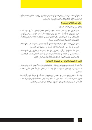 7
‫األول‬ ‫بالكشف‬ ‫القيام‬ ‫بعد‬ ‫إال‬ ‫الفريوس‬ ‫مع‬ ‫متعايش‬ ‫أو‬ ‫املصل‬ ‫إيجايب‬ ‫شخص‬ ‫عن‬ ‫نتكلم‬ ‫أن‬ ‫ميكن‬ ‫ال‬
.‫الحالتني‬ ‫يف‬ ‫إيجابية‬ ‫النتيجة‬ ‫وتكون‬ ‫للتأكد‬ ‫الثاين‬ ‫الكشف‬ ‫ثم‬
‫الفريوس؟‬ ‫إنتقال‬ ‫يتم‬ ‫كيف‬
:‫البرشي‬ ‫املناعة‬ ‫نقص‬ ‫فريوس‬ ‫ينتقل‬
‫كانت‬ ‫سواء‬ ‫الذكري‬ ‫بالعازل‬ ‫محمية‬ ‫الغري‬ ‫الجنسية‬ ‫العالقات‬ ‫خالل‬ :‫الجنس‬ ‫طريق‬ ‫عن‬ •
‫من‬ ‫أو‬ ‫املهبل‬ ‫(من‬ ‫الجامع‬ ‫عملية‬ ‫خالل‬ )‫ورجل‬ ‫رجل‬ ‫(بني‬ ‫مثلية‬ ‫أو‬ )‫وامرأة‬ ‫رجل‬ ‫(بني‬ ‫غريية‬
‫أو‬ ‫للذكر‬ ‫فم/جنس‬ ‫عالقة‬ ‫إقامة‬ ‫عند‬ ‫الفريوس‬ ‫النتقال‬ ‫بكثري‬ ‫أضعف‬ ‫خطر‬ ‫يوجد‬ ‫الرشج).كام‬
.‫جنسية‬ ‫ألدوات‬ ‫املشرتك‬ ‫االستعامل‬ ‫وعند‬ ‫األنثى‬
‫انتقال‬ ‫ميكن‬ ‫كام‬ .‫ات‬‫ر‬‫املخد‬ ‫تحضري‬ ‫وأدوات‬ ‫للحقن‬ ‫املشرتك‬ ‫باإلستعامل‬ : ‫الدم‬ ‫طريق‬ ‫عن‬ •
.‫الفريوس‬ ‫عىل‬ ‫يحتوي‬ ‫بدم‬ ‫ملطخة‬ ‫أداة‬ ‫بواسطة‬ ‫بليغ‬ ‫جرح‬ ‫حالة‬ ‫يف‬ ‫الفريوس‬
‫خالل‬ ‫طفلها‬ ‫إىل‬ ‫الفريوس‬ ‫مع‬ ‫املتعايشة‬ ‫األم‬ ‫من‬ ‫الفريوس‬ ‫مير‬ ‫أن‬ ‫ميكن‬ :‫لطفلها‬ ‫األم‬ ‫من‬ •
‫لدرجة‬ ‫ا‬‫ري‬‫كث‬ ‫يضعف‬ ‫االنتقال‬ ‫خطر‬ ‫أن‬ ‫غري‬ .‫الطبيعية‬ ‫الرضاعة‬ ‫أو‬ ‫الوالدة‬ ‫أو‬ ،‫الحمل‬ ‫مرحلة‬
.‫الثاليث‬ ‫العالج‬ ‫تحت‬ ‫تكون‬ ‫عندما‬ ‫الحامل‬ ‫للمرأة‬ ‫بالنسبة‬ ‫الصفر‬ ‫تقارب‬
‫اإلنتهازية؟‬ ‫التعفنات‬ ‫أو‬ ‫اض‬‫ر‬‫واألم‬ ‫السيدا‬ ‫أو‬ ‫اإليدز‬
‫جهاز‬ ‫يكون‬ ‫الذين‬ ‫لألشخاص‬ ‫هينة‬ ‫تكون‬ ‫ما‬ ‫غالبا‬ ‫إصابات‬ ‫هي‬ ‫اإلنتهازية‬ ‫التعفنات‬ ‫أو‬ ‫اض‬‫ر‬‫األم‬
‫ضعفت‬ ‫الذين‬ ‫األشخاص‬ ‫لدى‬ ‫ا‬‫ر‬‫خط‬ ‫تشكل‬ ‫اإلصابات‬ ‫هذه‬ ‫تصبح‬ ‫وباملقابل‬ .‫سليام‬ ‫مناعتهم‬
.‫مناعتهم‬
‫السيدا‬ ‫أو‬ ‫اإليدز‬ ‫مرحلة‬ ‫يف‬ ‫أنه‬ ‫يقال‬ ،‫الفريوس‬ ‫مع‬ ‫متعايش‬ ‫أو‬ ‫املصل‬ ‫إيجايب‬ ‫لشخص‬ ‫بالنسبة‬
‫خاصة‬ ‫اإلنتهازية‬ ‫اض‬‫ر‬‫األم‬ ‫هذه‬ ‫وتصيب‬ .‫اإلصابات‬ ‫هذه‬ ‫تظهر‬ ‫ملا‬ )‫املكتسب‬ ‫املناعة‬ ‫فقدان‬ ‫(مرض‬
.‫املكعب‬ ‫املليمرت‬ ‫يف‬ ‫خلية‬ 200 ‫عن‬ ‫لديهم‬ 4 ‫دي‬ ‫يس‬ ‫تعداد‬ ‫يقل‬ ‫الذين‬ ‫األشخاص‬
 