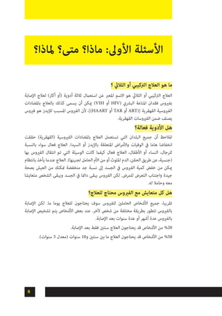 8
‫؟‬ ‫الثاليث‬ ‫أو‬ ‫الرتكيبي‬ ‫العالج‬ ‫هو‬ ‫ما‬
‫اإلصابة‬ ‫لعالج‬ )‫أكرث‬ ‫(أو‬ ‫أدوية‬ ‫ثالثة‬ ‫استعامل‬ ‫عن‬ ‫املعرب‬ ‫االسم‬ ‫هو‬ ‫الثاليث‬ ‫أو‬ ‫الرتكيبي‬ ‫العالج‬
‫باملضادات‬ ‫بالعالج‬ ‫كذلك‬ ‫يسمى‬ ‫أن‬ ‫ميكن‬ )VIH ‫أو‬ HIV( ‫البرشي‬ ‫املناعة‬ ‫فقدان‬ ‫بفريوس‬
‫فريوس‬ ‫هو‬ ‫لإليدز‬ ‫املسبب‬ ‫الفريوس‬ ‫ألن‬ ،])HAART ‫أو‬ TAR ‫أو‬ ART([ ‫القهقرية‬ ‫الفريوسية‬
.‫القهقرية‬ ‫الفريوسات‬ ‫ضمن‬ ‫يصنف‬
‫فعالة؟‬ ‫األدوية‬ ‫هل‬
‫حققت‬ )‫(القهقرية‬ ‫الفريوسية‬ ‫باملضادات‬ ‫العالج‬ ‫تستعمل‬ ‫التي‬ ‫البلدان‬ ‫جميع‬ ‫أن‬ ‫املالحظ‬
‫بالنسبة‬ ‫سواء‬ ‫فعال‬ ‫العالج‬ .‫السيدا‬ ‫أو‬ ‫باإليدز‬ ‫املتعلقة‬ ‫اض‬‫ر‬‫واألم‬ ‫الوفيات‬ ‫يف‬ ‫هاما‬ ‫انخفاضا‬
‫بها‬ ‫الفريوس‬ ‫انتقال‬ ‫تم‬ ‫التي‬ ‫الوسيلة‬ ‫كانت‬ ‫كيفام‬ ‫فعال‬ ‫العالج‬ ،‫األطفال‬ ‫أو‬ ‫النساء‬ ،‫للرجال‬
‫بانتظام‬ ‫يأخذ‬ ‫عندما‬ ‫العالج‬ .)‫لجنينها‬ ‫الحامل‬ ‫األم‬ ‫من‬ ‫أو‬ ‫امللوث‬ ‫الدم‬ ،‫الحقن‬ ‫طريق‬ ‫عن‬ ،‫(جنسية‬
‫بصحة‬ ‫العيش‬ ‫من‬ ‫متكنك‬ ‫منخفضة‬ ‫جد‬ ‫نسبة‬ ‫إىل‬ ‫الجسد‬ ‫يف‬ ‫الفريوس‬ ‫كمية‬ ‫خفض‬ ‫من‬ ‫ميكن‬
‫متعايشا‬ ‫الشخص‬ ‫ويبقى‬ ‫الجسد‬ ‫يف‬ ‫دامئا‬ ‫يبقى‬ ‫الفريوس‬ ‫لكن‬ .‫للمرض‬ ‫التعرض‬ ‫واجتناب‬ ‫جيدة‬
.‫له‬ ‫وحامال‬ ‫معه‬
‫للعالج؟‬ ‫محتاج‬ ‫الفريوس‬ ‫مع‬ ‫متعايش‬ ‫كل‬ ‫هل‬
‫اإلصابة‬ ‫لكن‬ .‫ما‬ ‫يوما‬ ‫للعالج‬ ‫يحتاجون‬ ‫سوف‬ ‫للفريوس‬ ‫الحاملني‬ ‫األشخاص‬ ‫جميع‬ ،‫تقريبا‬
‫اإلصابة‬ ‫تشخيص‬ ‫يتم‬ ‫األشخاص‬ ‫بعض‬ ‫عند‬ .‫آلخر‬ ‫شخص‬ ‫من‬ ‫مختلفة‬ ‫بطريقة‬ ‫تتطور‬ ‫بالفريوس‬
.‫اإلصابة‬ ‫بعد‬ ‫سنوات‬ ‫عدة‬ ‫أو‬ ‫أشهر‬ ‫عدة‬ ‫بالفريوس‬
.‫اإلصابة‬ ‫بعد‬ ‫فقط‬ ‫سنتني‬ ‫العالج‬ ‫يحتاجون‬ ‫قد‬ ‫األشخاص‬ ‫من‬ %20
.)‫سنوات‬ 5 ‫(معدل‬ ‫سنوات‬ 10‫و‬ ‫سنتني‬ ‫بني‬ ‫ما‬ ‫العالج‬ ‫يحتاجون‬ ‫قد‬ ‫األشخاص‬ ‫من‬ %50
‫ملاذا؟‬ ‫متى؟‬ ‫ماذا؟‬ :‫األوىل‬ ‫األسئلة‬
 