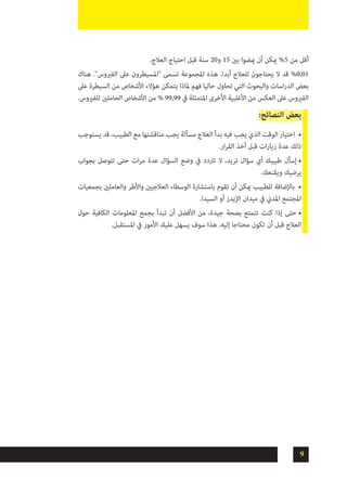 9
.‫العالج‬ ‫احتياج‬ ‫قبل‬ ‫سنة‬ 20‫و‬ 15 ‫بني‬ ‫ميضوا‬ ‫أن‬ ‫ميكن‬ %5 ‫من‬ ‫أقل‬
‫هناك‬ ."‫الفريوس‬ ‫عىل‬ ‫"املسيطرون‬ ‫تسمى‬ ‫املجموعة‬ ‫هذه‬ .‫أبدا‬ ‫للعالج‬ ‫يحتاجون‬ ‫ال‬ ‫قد‬ %0,01
‫عىل‬ ‫السيطرة‬ ‫من‬ ‫األشخاص‬ ‫هؤالء‬ ‫يتمكن‬ ‫ملاذا‬ ‫فهم‬ ‫حاليا‬ ‫تحاول‬ ‫التي‬ ‫والبحوث‬ ‫اسات‬‫ر‬‫الد‬ ‫بعض‬
.‫للفريوس‬ ‫الحاملني‬ ‫األشخاص‬ ‫من‬ % 99,99 ‫يف‬ ‫املتمثلة‬ ‫األخرى‬ ‫األغلبية‬ ‫من‬ ‫العكس‬ ‫عىل‬ ‫الفريوس‬
:‫النصائح‬ ‫بعض‬
•	‫يستوجب‬ ‫قد‬ ،‫الطبيب‬ ‫مع‬ ‫مناقشتها‬ ‫يجب‬ ‫مسألة‬ ‫العالج‬ ‫بدأ‬ ‫فيه‬ ‫يجب‬ ‫الذي‬ ‫الوقت‬ ‫اختيار‬
.‫ار‬‫ر‬‫الق‬ ‫أخذ‬ ‫قبل‬ ‫ات‬‫ر‬‫زيا‬ ‫عدة‬ ‫ذلك‬
•	‫بجواب‬ ‫تتوصل‬ ‫حتى‬ ‫ات‬‫ر‬‫م‬ ‫عدة‬ ‫السؤال‬ ‫وضع‬ ‫يف‬ ‫ترتدد‬ ‫ال‬ ،‫تريد‬ ‫سؤال‬ ‫أي‬ ‫طبيبك‬ ‫إسأل‬
.‫ويقنعك‬ ‫يرضيك‬
•	‫بجمعيات‬ ‫والعاملني‬ ‫واألطر‬ ‫العالجيني‬ ‫الوسطاء‬ ‫باستشارة‬ ‫تقوم‬ ‫أن‬ ‫ميكن‬ ‫للطبيب‬ ‫باإلضافة‬
.‫السيدا‬ ‫أو‬ ‫اإليدز‬ ‫ميدان‬ ‫يف‬ ‫املدين‬ ‫املجتمع‬
•	‫حول‬ ‫الكافية‬ ‫املعلومات‬ ‫بجمع‬ ‫تبدأ‬ ‫أن‬ ‫األفضل‬ ‫من‬ ،‫جيدة‬ ‫بصحة‬ ‫تتمتع‬ ‫كنت‬ ‫إذا‬ ‫حتى‬
.‫املستقبل‬ ‫يف‬ ‫األمور‬ ‫عليك‬ ‫يسهل‬ ‫سوف‬ ‫هذا‬ .‫إليه‬ ‫محتاجا‬ ‫تكون‬ ‫أن‬ ‫قبل‬ ‫العالج‬
 