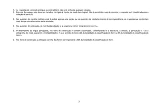 3
1. Às respostas de conteúdo ambíguo ou contraditório não será atribuída qualquer cotação.
2. Em caso de engano, este deve ser riscado e corrigido à frente, de modo bem legível. Não é permitido o uso de corretor, a resposta será classificada com a
cotação de zero (0).
3. Nas questões de escolha múltipla onde é pedida apenas uma opção, ou nas questões de estabelecimento de correspondência, as respostas que contenham
mais do que uma alternativa serão anuladas.
4. Nas questões de ordenação, só é atribuída cotação se a sequência estiver integralmente correta.
5. O desempenho da língua portuguesa, nos itens de construção é também classificado, contemplando-se a estrutura, a sintaxe, a pontuação e / ou a
ortografia, de modo a garantir a inteligibilidade e / ou o sentido do texto (2% da totalidade da classificação do item ou 5% da totalidade da classificação do
teste).
6. Nos itens de construção a utilização correta das fontes corresponderá a 50% da totalidade da classificação do item.
 