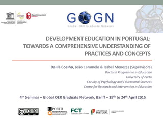 DEVELOPMENTEDUCATION IN PORTUGAL:
TOWARDSA COMPREHENSIVEUNDERSTANDING OF
PRACTICES AND CONCEPTS
Dalila Coelho, João Caramelo & Isabel Menezes (Supervisors)
Doctoral Programme in Education
University of Porto
Faculty of Psychology and Educational Sciences
Centre for Research and Intervention in Education
4th Seminar – Global OER Graduate Network, Banff – 19th to 24th April 2015
 
