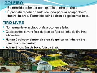 GOLEIRO  É permitido defender com os pés dentro da área.  É proibido receber a bola recuada por um companheiro dentro da área. Permitido sair da área de gol sem a bola. TIRO LIVRE Normalmente executado onde a ocorreu a falta.   Os atacantes devem ficar do lado de fora da linha de tiro livre adversária.  Nunca  é cobrado  dentro da área de gol  ou na  linha de tiro livre dos adversários . Adversários: 3m da bola , fora da área.  