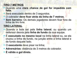 TIRO LATERAL Quando a bola sai pela  linha lateral , ou quando um defensor desvia pela  linha de fundo  da sua equipe. É  executado no mesmo local  na linha lateral ou, se ela cruzou a linha de fundo, na junção entre a linha lateral e de fundo daquele lado.  O  executante  deve pisar na linha; Adversários:  distância de 3 metros do cobrador.  É válido o gol direto. TIRO 7 METROS Quando uma  clara chance de gol for impedida com falta. Será executado dentro de 3 segundos.  O cobrador  deve ficar atrás da linha de 7 metros . Sem barreira:  Os demais jogadores devem ficar fora da linha de tiro livre. 