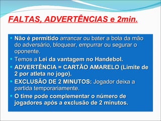 Não é permitido  arrancar ou bater a bola da mão do adversário, bloquear, empurrar ou segurar o oponente. Temos a  Lei da vantagem no Handebol. ADVERTÊNCIA = CARTÃO AMARELO (Limite de 2 por atleta no jogo). EXCLUSÃO DE 2 MINUTOS:  Jogador deixa a partida temporariamente. O time pode complementar o número de jogadores após a exclusão de 2 minutos. FALTAS, ADVERTÊNCIAS e 2min. 