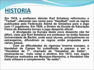 HISTORIA Em 1919, o professor alemão Karl Schelenz reformulou o "Torball", alterando seu nome para "Handball" com as regras publicadas pela Federação Alemã de Ginástica para o jogo com 11 jogadores. Em 1920, o Diretor da Escola de Educação Física da Alemanha tornou o jogo desporto oficial. A divulgação na Europa deste novo desporto não foi difícil, visto que Karl Schelenz era professor na então famosa Universidade de Berlim, onde seus alunos, principalmente os estrangeiros, difundiram as regras então propostas para vários países. Com as dificuldades do rigoroso inverno europeu, o Handebol de Campo foi substituído e passou a ser o "Handebol de 7", chamado de "Handebol de Salão",  mostrando-se  mais veloz e atrativo. Em 1972, nos Jogos Olímpicos realizados em Munique-Alemanha, o Handebol não mais utilizava o complemento "de salão". 