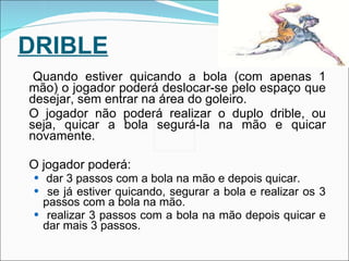 DRIBLE Quando estiver quicando a bola (com apenas 1 mão) o jogador poderá deslocar-se pelo espaço que desejar, sem entrar na área do goleiro. O jogador não poderá realizar o duplo drible, ou seja, quicar a bola segurá-la na mão e quicar novamente. O jogador poderá: dar 3 passos com a bola na mão e depois quicar. se já estiver quicando, segurar a bola e realizar os 3 passos com a bola na mão. realizar 3 passos com a bola na mão depois quicar e dar mais 3 passos. 