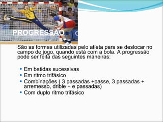 PROGRESSÃO São as formas utilizadas pelo atleta para se deslocar no campo de jogo, quando está com a bola. A progressão pode ser feita das seguintes maneiras: Em batidas sucessivas Em ritmo trifásico Combinações ( 3 passadas +passe, 3 passadas + arremesso, drible + e passadas) Com duplo ritmo trifásico 