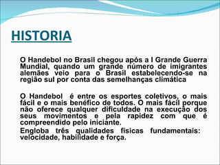 HISTORIA O Handebol no Brasil chegou após a I Grande Guerra Mundial, quando um grande número de imigrantes alemães veio para o Brasil estabelecendo-se na região sul por conta das semelhanças climática O Handebol  é entre os esportes coletivos, o mais fácil e o mais benéfico de todos. O mais fácil porque não oferece qualquer dificuldade na execução dos seus movimentos e pela rapidez com que é compreendido pelo iniciante.  Engloba três qualidades físicas fundamentais:  velocidade, habilidade e força. 