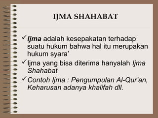 IJMA SHAHABAT
Ijma adalah kesepakatan terhadap
suatu hukum bahwa hal itu merupakan
hukum syara’
Ijma yang bisa diterima hanyalah Ijma
Shahabat
Contoh Ijma : Pengumpulan Al-Qur’an,
Keharusan adanya khalifah dll.
 