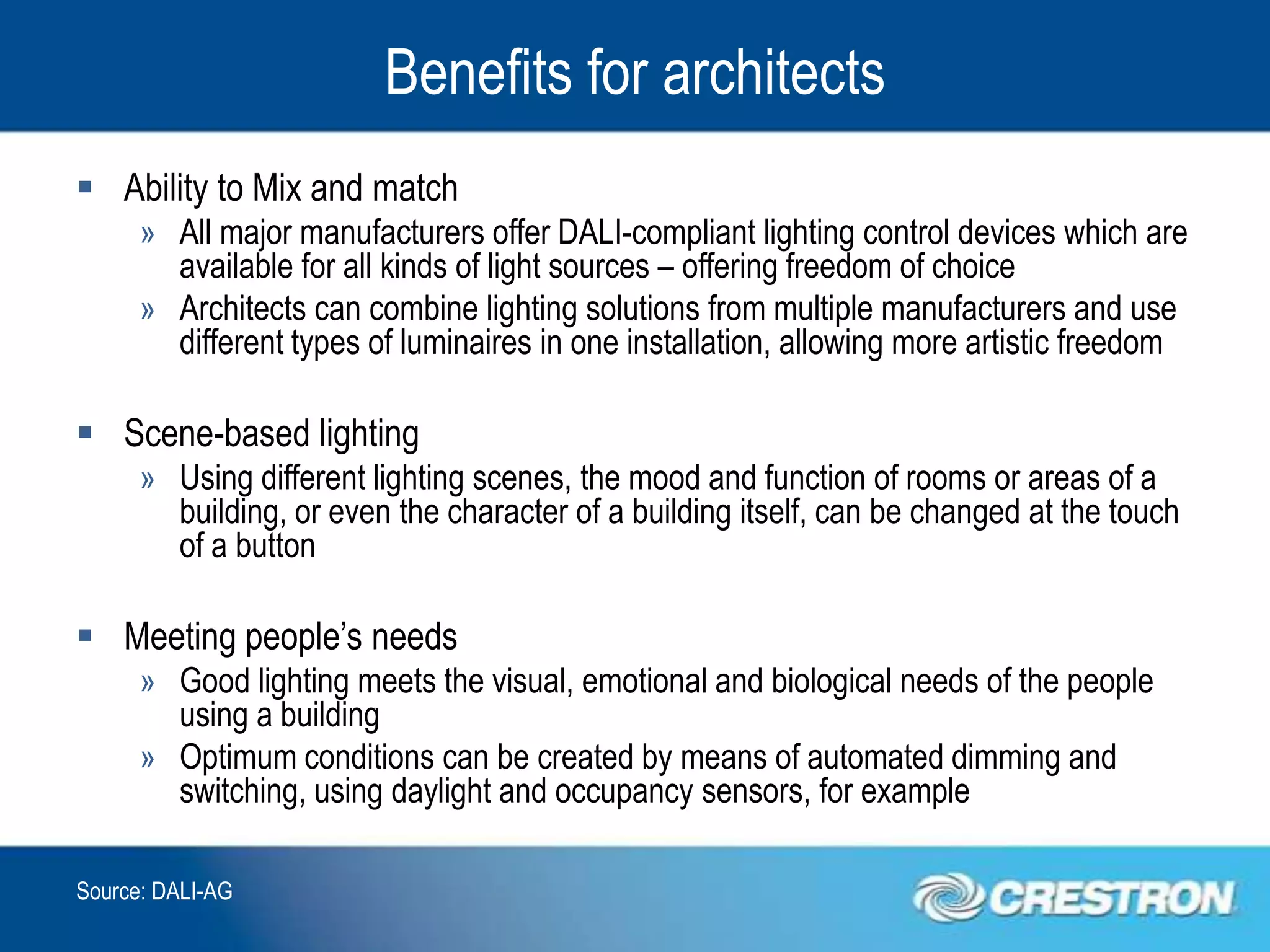 Benefits for architects
 Ability to Mix and match
      » All major manufacturers offer DALI-compliant lighting control devices which are
        available for all kinds of light sources – offering freedom of choice
      » Architects can combine lighting solutions from multiple manufacturers and use
        different types of luminaires in one installation, allowing more artistic freedom

 Scene-based lighting
      » Using different lighting scenes, the mood and function of rooms or areas of a
        building, or even the character of a building itself, can be changed at the touch
        of a button

 Meeting people’s needs
      » Good lighting meets the visual, emotional and biological needs of the people
        using a building
      » Optimum conditions can be created by means of automated dimming and
        switching, using daylight and occupancy sensors, for example

Source: DALI-AG
 