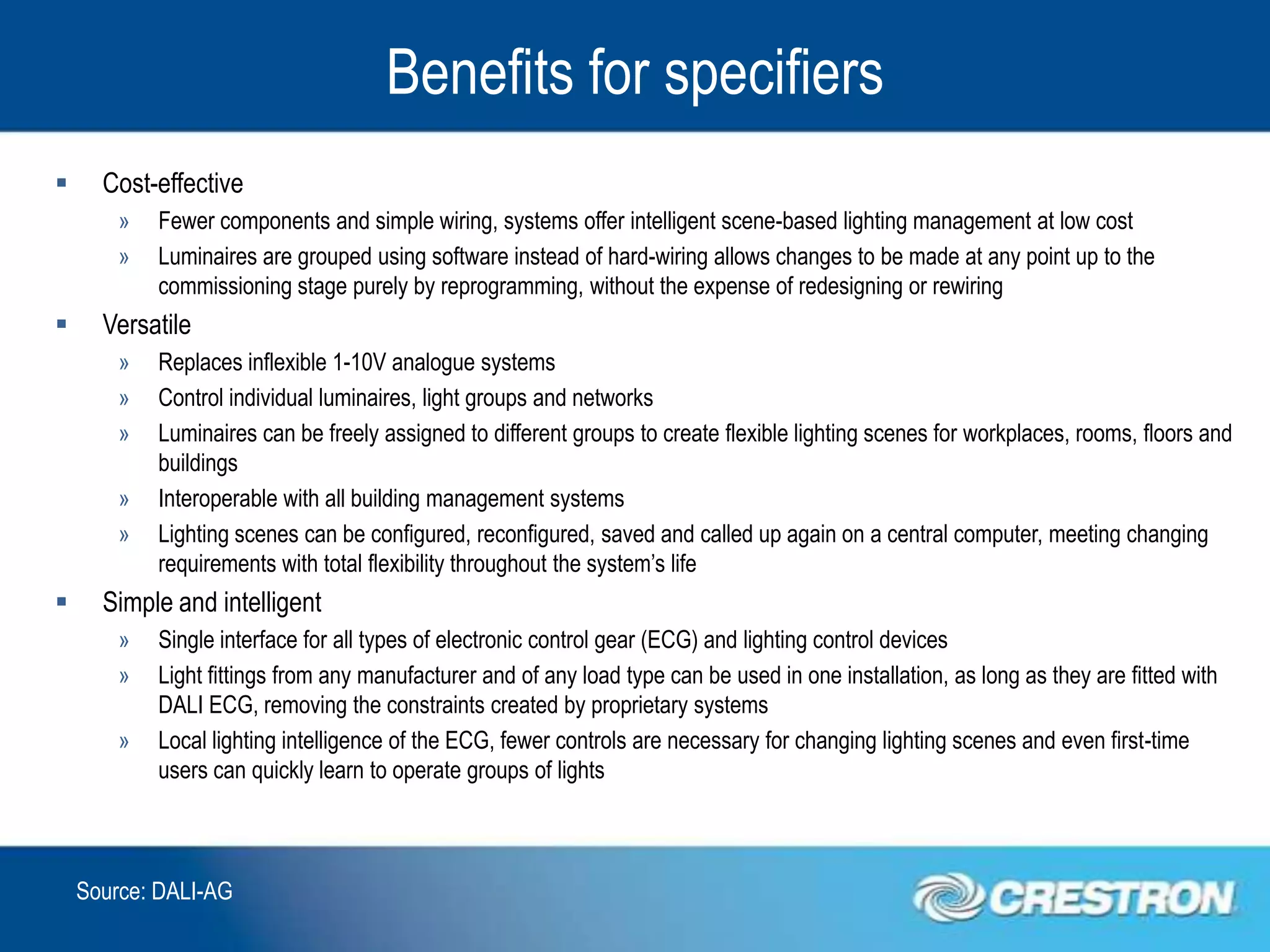 Benefits for specifiers
     Cost-effective
        »   Fewer components and simple wiring, systems offer intelligent scene-based lighting management at low cost
        »   Luminaires are grouped using software instead of hard-wiring allows changes to be made at any point up to the
            commissioning stage purely by reprogramming, without the expense of redesigning or rewiring
     Versatile
        »   Replaces inflexible 1-10V analogue systems
        »   Control individual luminaires, light groups and networks
        »   Luminaires can be freely assigned to different groups to create flexible lighting scenes for workplaces, rooms, floors and
            buildings
        »   Interoperable with all building management systems
        »   Lighting scenes can be configured, reconfigured, saved and called up again on a central computer, meeting changing
            requirements with total flexibility throughout the system’s life
     Simple and intelligent
        »   Single interface for all types of electronic control gear (ECG) and lighting control devices
        »   Light fittings from any manufacturer and of any load type can be used in one installation, as long as they are fitted with
            DALI ECG, removing the constraints created by proprietary systems
        »   Local lighting intelligence of the ECG, fewer controls are necessary for changing lighting scenes and even first-time
            users can quickly learn to operate groups of lights



    Source: DALI-AG
 