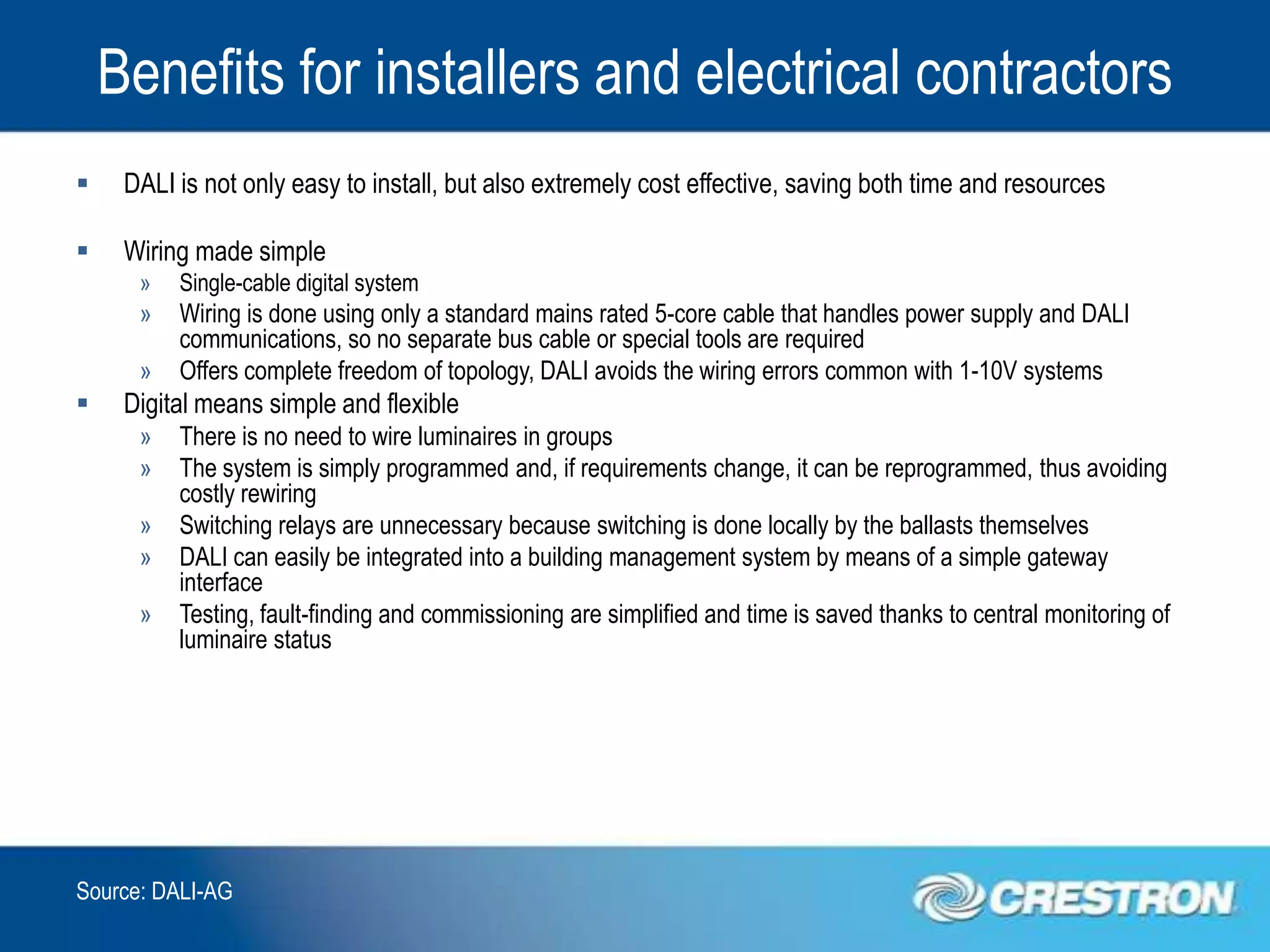 Benefits for installers and electrical contractors
    DALI is not only easy to install, but also extremely cost effective, saving both time and resources

    Wiring made simple
      »   Single-cable digital system
      »   Wiring is done using only a standard mains rated 5-core cable that handles power supply and DALI
          communications, so no separate bus cable or special tools are required
      »   Offers complete freedom of topology, DALI avoids the wiring errors common with 1-10V systems
    Digital means simple and flexible
      »   There is no need to wire luminaires in groups
      »   The system is simply programmed and, if requirements change, it can be reprogrammed, thus avoiding
          costly rewiring
      »   Switching relays are unnecessary because switching is done locally by the ballasts themselves
      »   DALI can easily be integrated into a building management system by means of a simple gateway
          interface
      »   Testing, fault-finding and commissioning are simplified and time is saved thanks to central monitoring of
          luminaire status




Source: DALI-AG
 