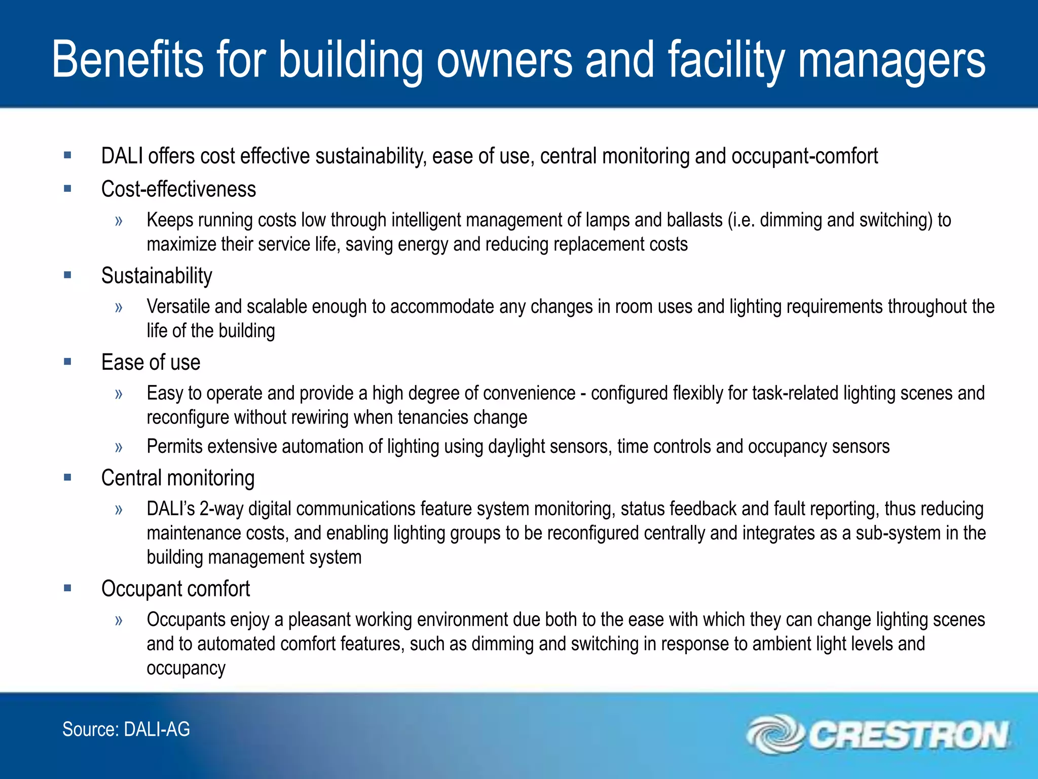 Benefits for building owners and facility managers
   DALI offers cost effective sustainability, ease of use, central monitoring and occupant-comfort
   Cost-effectiveness
      »   Keeps running costs low through intelligent management of lamps and ballasts (i.e. dimming and switching) to
          maximize their service life, saving energy and reducing replacement costs
   Sustainability
      »   Versatile and scalable enough to accommodate any changes in room uses and lighting requirements throughout the
          life of the building
   Ease of use
      »   Easy to operate and provide a high degree of convenience - configured flexibly for task-related lighting scenes and
          reconfigure without rewiring when tenancies change
      »   Permits extensive automation of lighting using daylight sensors, time controls and occupancy sensors
   Central monitoring
      »   DALI’s 2-way digital communications feature system monitoring, status feedback and fault reporting, thus reducing
          maintenance costs, and enabling lighting groups to be reconfigured centrally and integrates as a sub-system in the
          building management system
   Occupant comfort
      »   Occupants enjoy a pleasant working environment due both to the ease with which they can change lighting scenes
          and to automated comfort features, such as dimming and switching in response to ambient light levels and
          occupancy


Source: DALI-AG
 