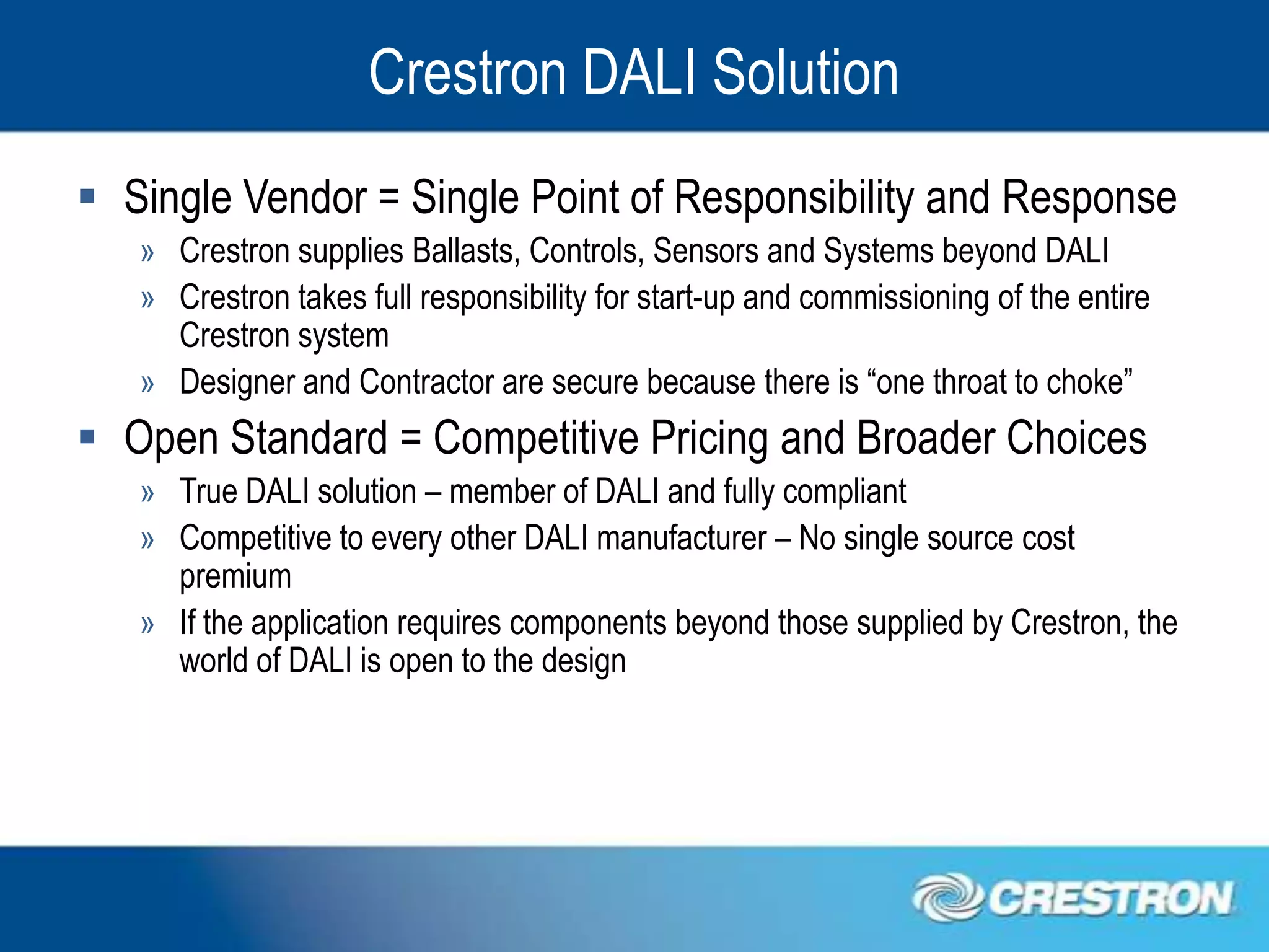 Crestron DALI Solution
 Single Vendor = Single Point of Responsibility and Response
   » Crestron supplies Ballasts, Controls, Sensors and Systems beyond DALI
   » Crestron takes full responsibility for start-up and commissioning of the entire
     Crestron system
   » Designer and Contractor are secure because there is “one throat to choke”
 Open Standard = Competitive Pricing and Broader Choices
   » True DALI solution – member of DALI and fully compliant
   » Competitive to every other DALI manufacturer – No single source cost
     premium
   » If the application requires components beyond those supplied by Crestron, the
     world of DALI is open to the design
 