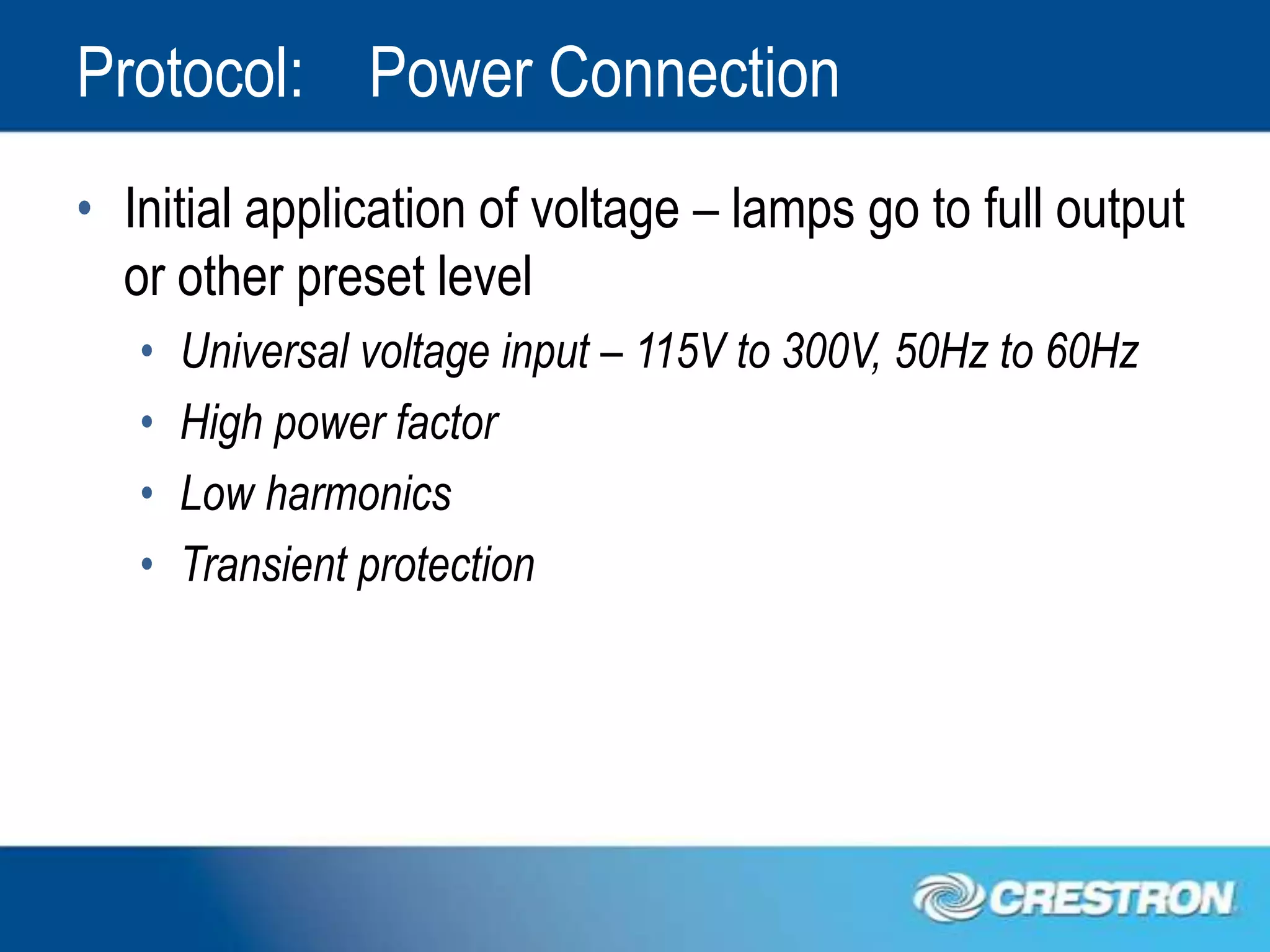 Protocol: Power Connection
• Initial application of voltage – lamps go to full output
  or other preset level
   •   Universal voltage input – 115V to 300V, 50Hz to 60Hz
   •   High power factor
   •   Low harmonics
   •   Transient protection
 