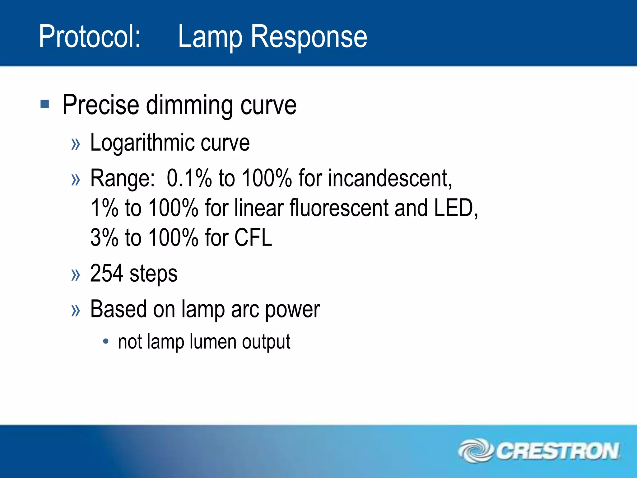 Protocol:     Lamp Response

 Precise dimming curve
  » Logarithmic curve
  » Range: 0.1% to 100% for incandescent,
    1% to 100% for linear fluorescent and LED,
    3% to 100% for CFL
  » 254 steps
  » Based on lamp arc power
     • not lamp lumen output
 