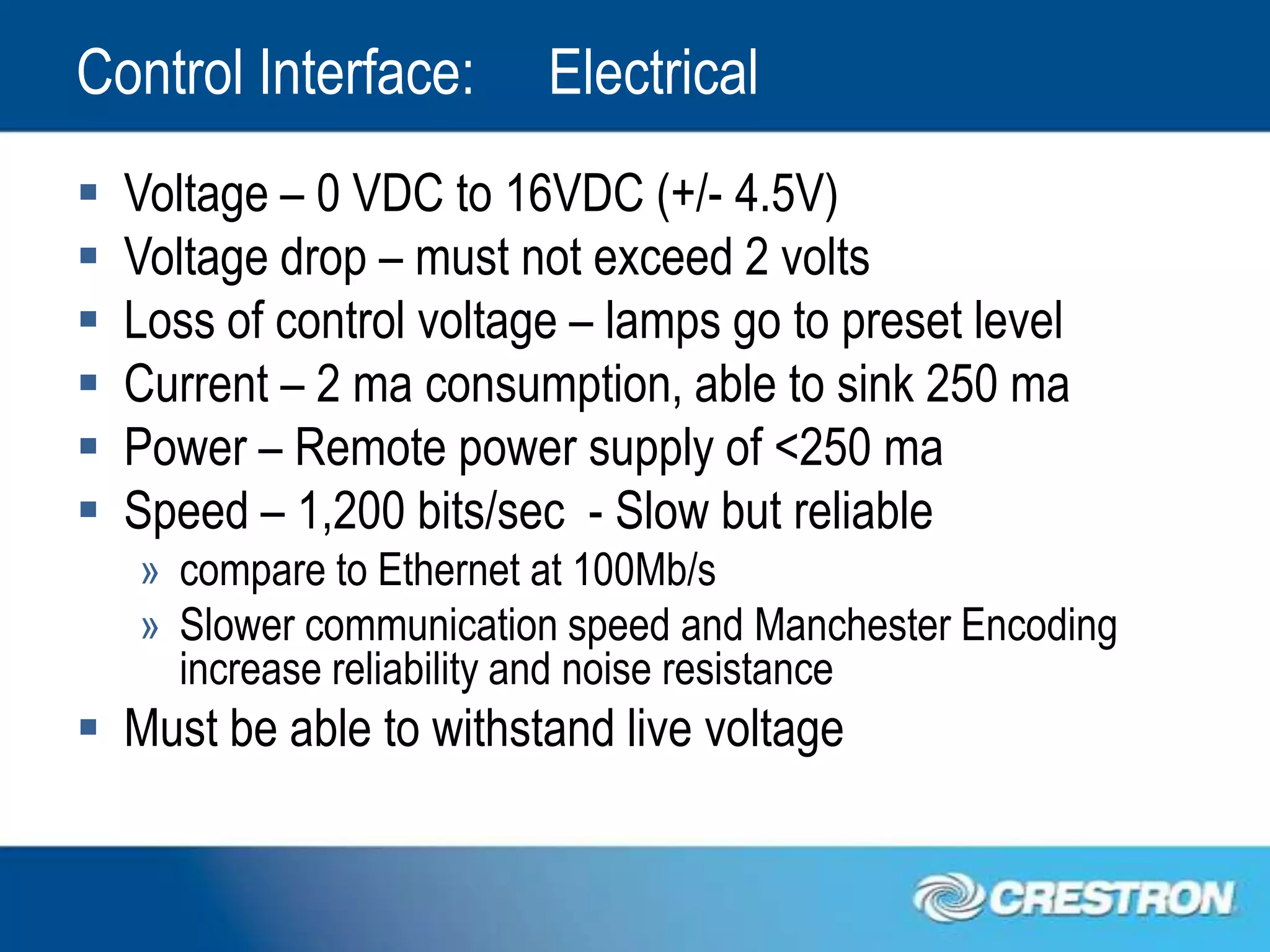 Control Interface:        Electrical
   Voltage – 0 VDC to 16VDC (+/- 4.5V)
   Voltage drop – must not exceed 2 volts
   Loss of control voltage – lamps go to preset level
   Current – 2 ma consumption, able to sink 250 ma
   Power – Remote power supply of <250 ma
   Speed – 1,200 bits/sec - Slow but reliable
    » compare to Ethernet at 100Mb/s
    » Slower communication speed and Manchester Encoding
      increase reliability and noise resistance
 Must be able to withstand live voltage
 