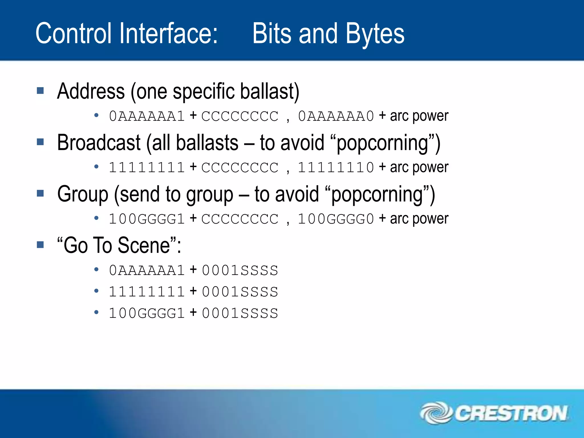 Control Interface:        Bits and Bytes
 Address (one specific ballast)
       • 0AAAAAA1 + CCCCCCCC , 0AAAAAA0 + arc power
 Broadcast (all ballasts – to avoid “popcorning”)
       • 11111111 + CCCCCCCC , 11111110 + arc power
 Group (send to group – to avoid “popcorning”)
       • 100GGGG1 + CCCCCCCC , 100GGGG0 + arc power
 “Go To Scene”:
       • 0AAAAAA1 + 0001SSSS
       • 11111111 + 0001SSSS
       • 100GGGG1 + 0001SSSS
 
