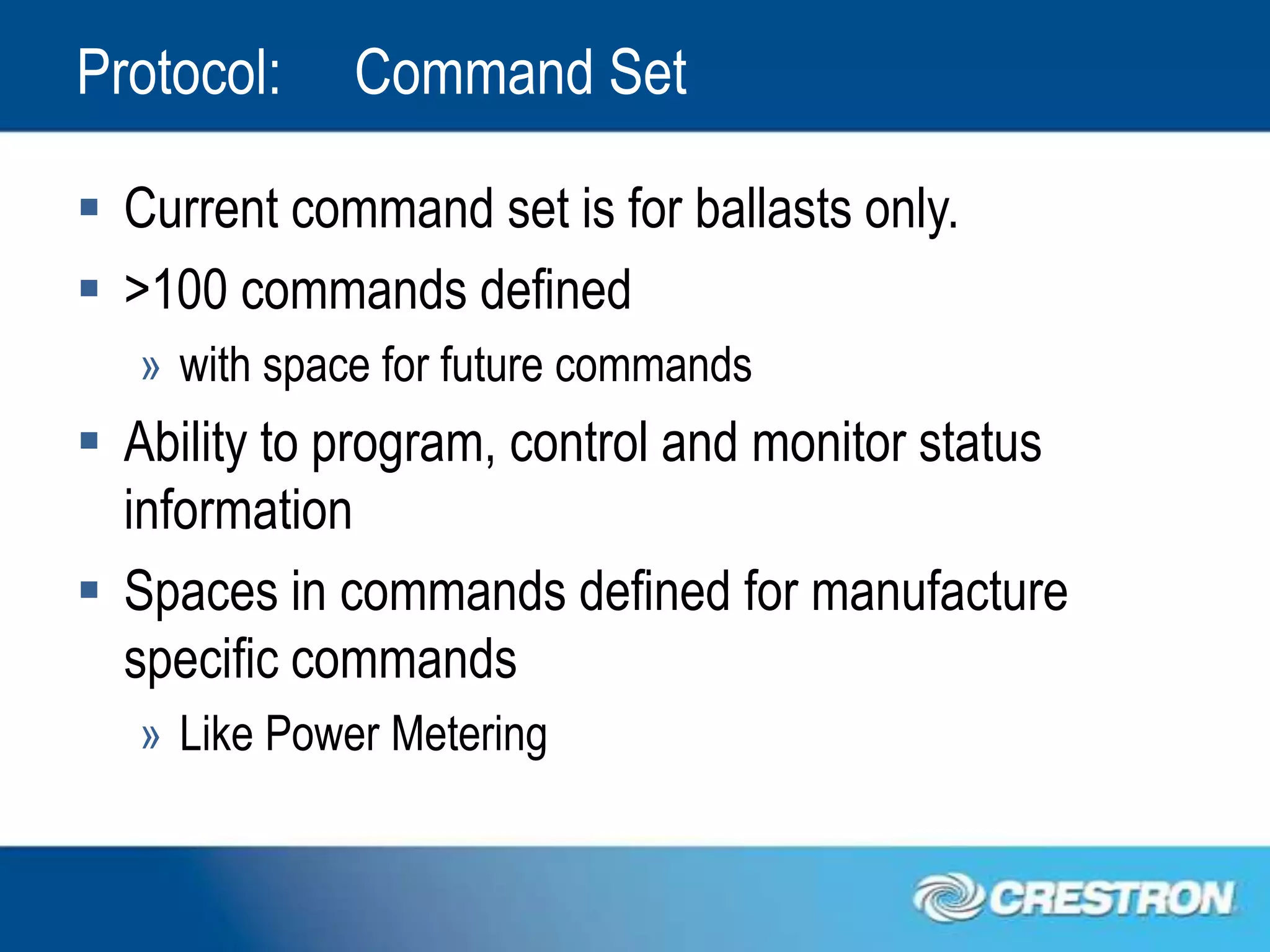 Protocol:     Command Set

 Current command set is for ballasts only.
 >100 commands defined
   » with space for future commands
 Ability to program, control and monitor status
  information
 Spaces in commands defined for manufacture
  specific commands
   » Like Power Metering
 