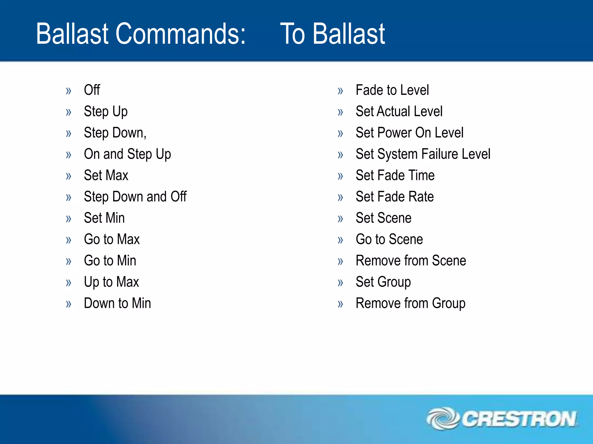 Ballast Commands:         To Ballast
  »   Off                      »   Fade to Level
  »   Step Up                  »   Set Actual Level
  »   Step Down,               »   Set Power On Level
  »   On and Step Up           »   Set System Failure Level
  »   Set Max                  »   Set Fade Time
  »   Step Down and Off        »   Set Fade Rate
  »   Set Min                  »   Set Scene
  »   Go to Max                »   Go to Scene
  »   Go to Min                »   Remove from Scene
  »   Up to Max                »   Set Group
  »   Down to Min              »   Remove from Group
 