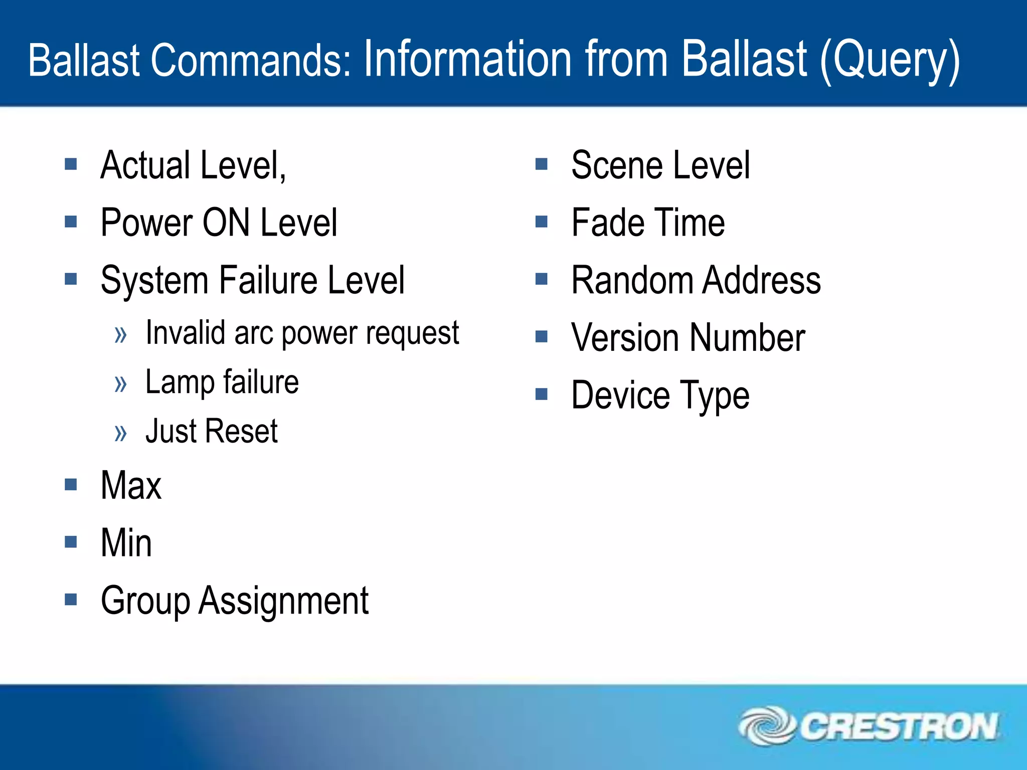 Ballast Commands: Information from Ballast (Query)

  Actual Level,                     Scene Level
  Power ON Level                    Fade Time
  System Failure Level              Random Address
    » Invalid arc power request      Version Number
    » Lamp failure                   Device Type
    » Just Reset
  Max
  Min
  Group Assignment
 