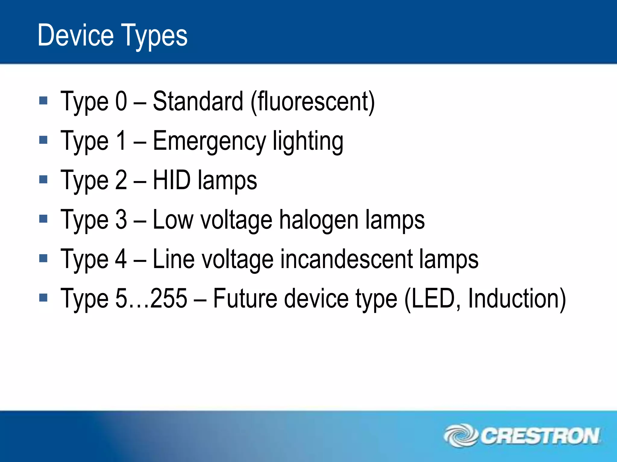 Device Types

   Type 0 – Standard (fluorescent)
   Type 1 – Emergency lighting
   Type 2 – HID lamps
   Type 3 – Low voltage halogen lamps
   Type 4 – Line voltage incandescent lamps
   Type 5…255 – Future device type (LED, Induction)
 
