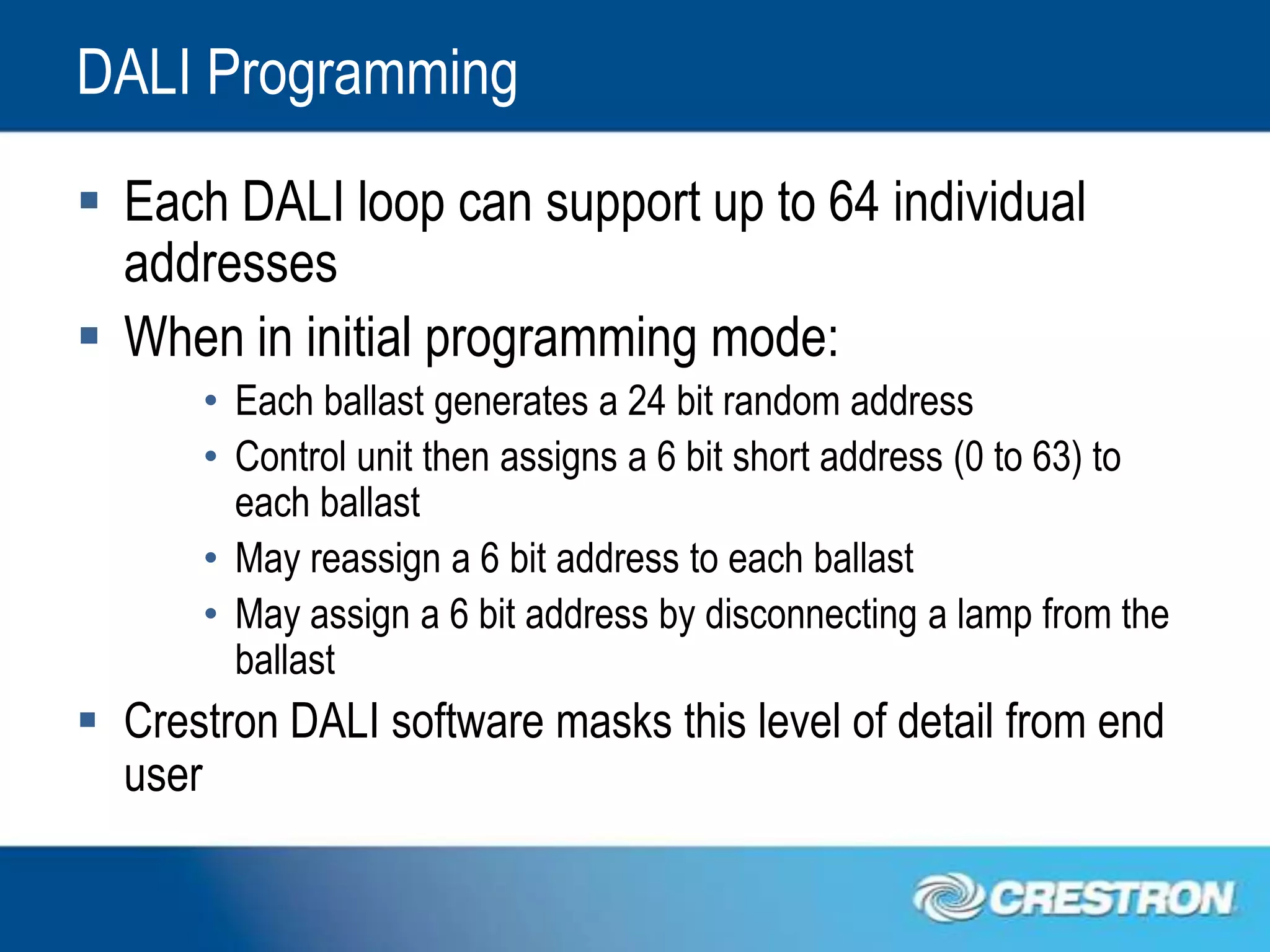 DALI Programming
 Each DALI loop can support up to 64 individual
  addresses
 When in initial programming mode:
      • Each ballast generates a 24 bit random address
      • Control unit then assigns a 6 bit short address (0 to 63) to
        each ballast
      • May reassign a 6 bit address to each ballast
      • May assign a 6 bit address by disconnecting a lamp from the
        ballast
 Crestron DALI software masks this level of detail from end
  user
 