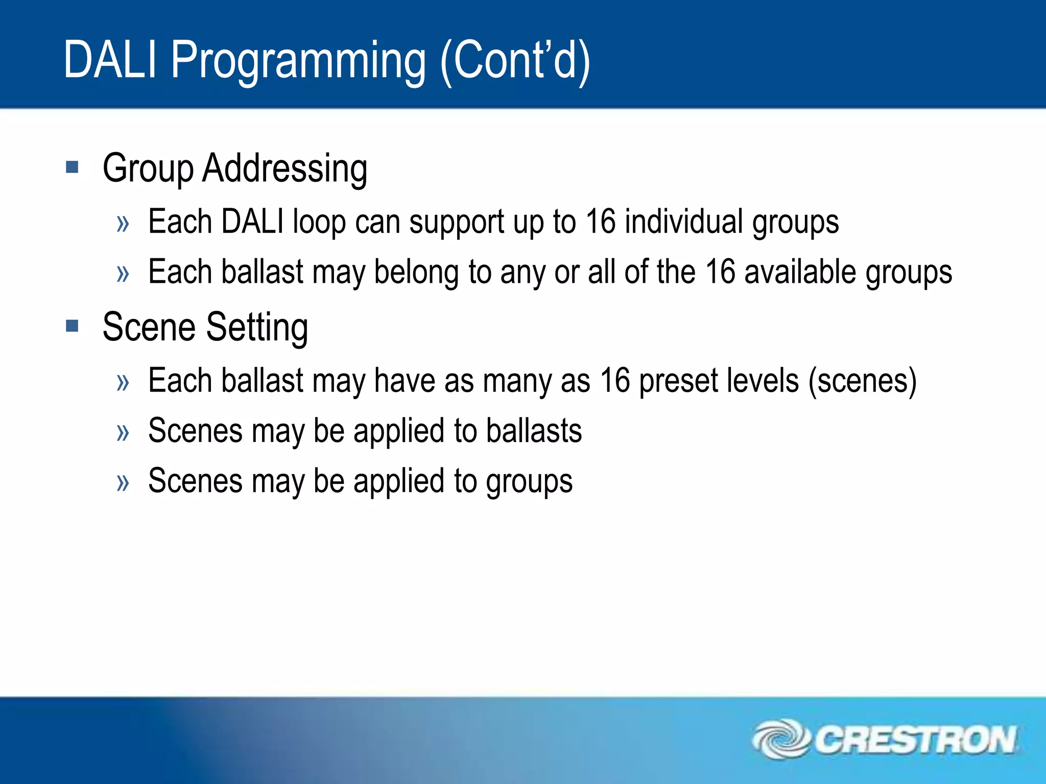 DALI Programming (Cont’d)
 Group Addressing
   » Each DALI loop can support up to 16 individual groups
   » Each ballast may belong to any or all of the 16 available groups
 Scene Setting
   » Each ballast may have as many as 16 preset levels (scenes)
   » Scenes may be applied to ballasts
   » Scenes may be applied to groups
 
