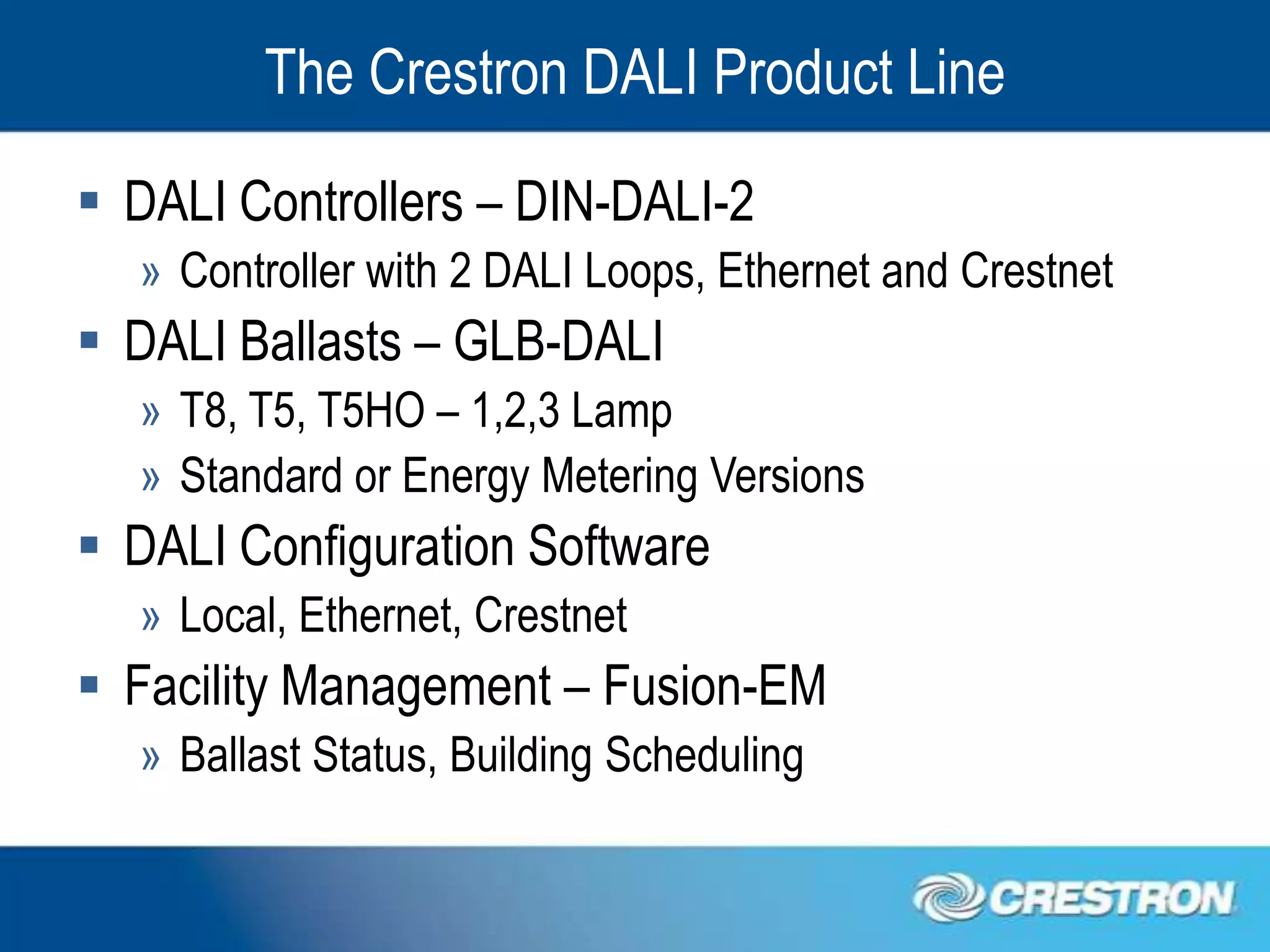 The Crestron DALI Product Line
 DALI Controllers – DIN-DALI-2
  » Controller with 2 DALI Loops, Ethernet and Crestnet
 DALI Ballasts – GLB-DALI
  » T8, T5, T5HO – 1,2,3 Lamp
  » Standard or Energy Metering Versions
 DALI Configuration Software
  » Local, Ethernet, Crestnet
 Facility Management – Fusion-EM
  » Ballast Status, Building Scheduling
 