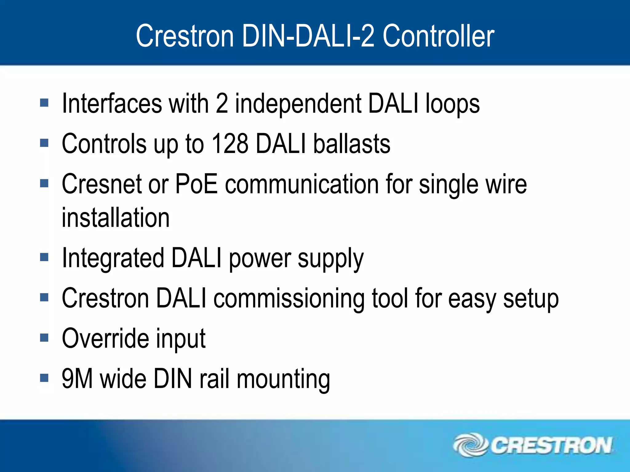 Crestron DIN-DALI-2 Controller

 Interfaces with 2 independent DALI loops
 Controls up to 128 DALI ballasts
 Cresnet or PoE communication for single wire
  installation
 Integrated DALI power supply
 Crestron DALI commissioning tool for easy setup
 Override input
 9M wide DIN rail mounting
 