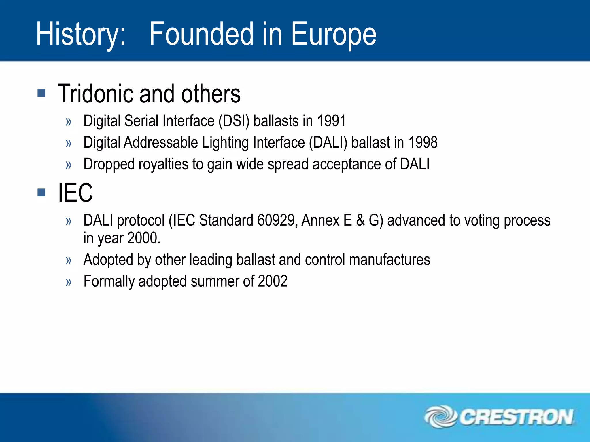 History: Founded in Europe
 Tridonic and others
   » Digital Serial Interface (DSI) ballasts in 1991
   » Digital Addressable Lighting Interface (DALI) ballast in 1998
   » Dropped royalties to gain wide spread acceptance of DALI
 IEC
   » DALI protocol (IEC Standard 60929, Annex E & G) advanced to voting process
     in year 2000.
   » Adopted by other leading ballast and control manufactures
   » Formally adopted summer of 2002
 
